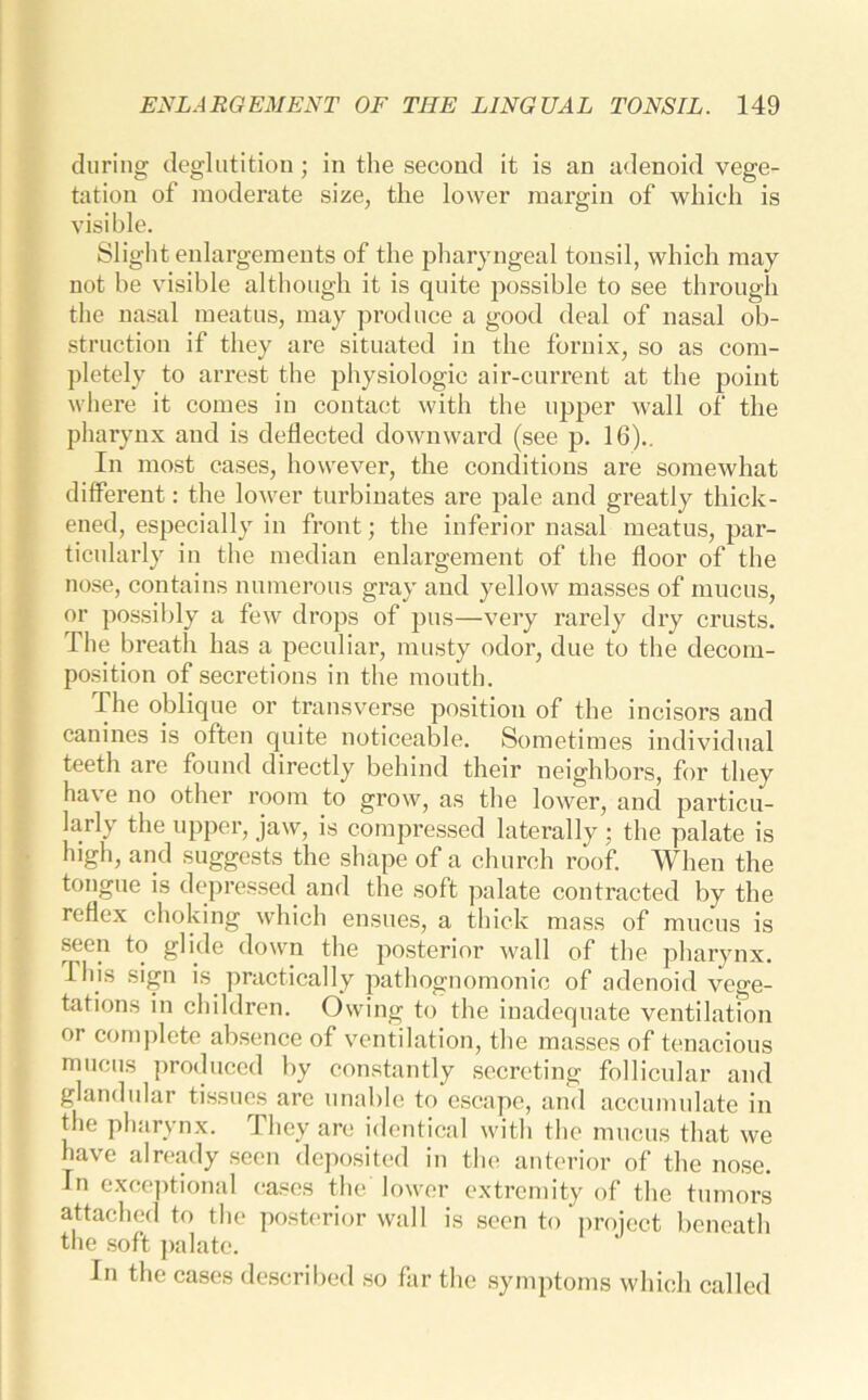 during deglutition; in the second it is an adenoid vege- tation of moderate size, the lower margin of which is visible. Slight enlargements of the pharyngeal tonsil, which may not he visible although it is quite possible to see through the nasal meatus, may produce a good deal of nasal ob- struction if they are situated in the fornix, so as com- pletely to arrest the physiologic air-current at the point where it comes in contact with the upper wall of the pharynx and is deflected downward (see p. 16).. In most cases, however, the conditions are somewhat different: the lower turbinates are pale and greatly thick- ened, especially in front; the inferior nasal meatus, par- ticularly in the median enlargement of the floor of the nose, contains numerous gray and yellow masses of mucus, or possibly a few drops of pus—very rarely dry crusts. The breath has a peculiar, musty odor, due to the decom- position of secretions in the mouth. The oblique or transverse position of the incisors and canines is often quite noticeable. Sometimes individual teeth are found directly behind their neighbors, for they have no other room to grow, as the lower, and particu- larly the upper, jaw, is compressed laterally ; the palate is high, and suggests the shape of a church roof. When the tongue is depressed and the soft palate contracted by the reflex choking which ensues, a thick mass of mucus is seen to glide down the posterior wall of the pharynx. This sign is. practically pathognomonic of adenoid vege- tations in children. Owing to the inadequate ventilation or complete absence of ventilation, the masses of tenacious mucus produced by constantly secreting follicular and glandular tissues are unable to escape, and accumulate in the pharynx. They are identical with the mucus that we have already seen deposited in the anterior of the nose. Tn exceptional cases the lower extremity of the tumors attached to the posterior wall is seen to project beneath the soft palate. In the cases described so far the symptoms which called