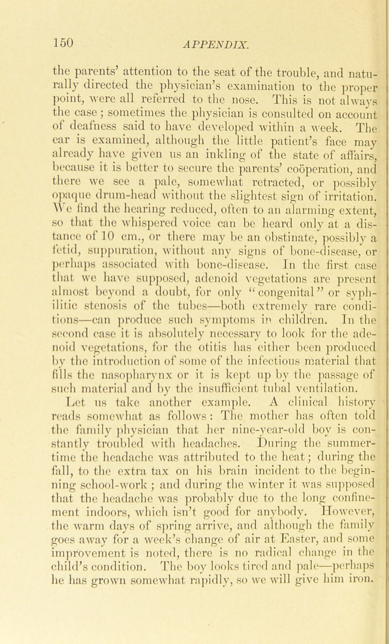 the parents’ attention to the seat of the trouble, and natu- rally directed the physician’s examination to the proper point, were all referred to the nose. This is not always the case; sometimes the physician is consulted on account of deafness said to have developed within a week. The ear is examined, although the little patient’s face may already have given us an inkling of the state of affairs, because it is better to secure the parents’ cooperation, and there we see a pale, somewhat retracted, or possibly opaque drum-head without the slightest sign of irritation. We find the hearing reduced, often to an alarming extent, so that the whispered voice can be heard only at a dis- tance of 10 cm., or there may be an obstinate, possibly a fetid, suppuration, without any signs of bone-disease, or perhaps associated with bone-disease. In the first case that we have supposed, adenoid vegetations are present almost beyond a doubt, for only “congenital” or syph- ilitic stenosis of the tubes—both extremely rare condi- tions—can produce such symptoms in children. In the second case it is absolutely necessary to look for the ade- noid vegetations, for the otitis has either been produced by the introduction of some of the infectious material that fills the nasopharynx or it is kept up by the passage of such material and by the insufficient tubal ventilation. Let us take another example. A clinical history reads somewhat as follows : The mother has often told the family physician that her nine-year-old boy is con- stantly troubled with headaches. During the summer- time the headache was attributed to the heat; during the fall, to the extra tax on his brain incident to the begin- ning school-work; and during the winter it was supposed that the headache was probably due to the long confine- ment indoors, which isn’t good for anybody. However, the warm days of spring arrive, and although the family goes away for a week’s change of air at Easter, and some improvement is noted, there is no radical change in the child’s condition. The boy looks tired and pale—perhaps he has grown somewhat rapidly, so we will give him iron.