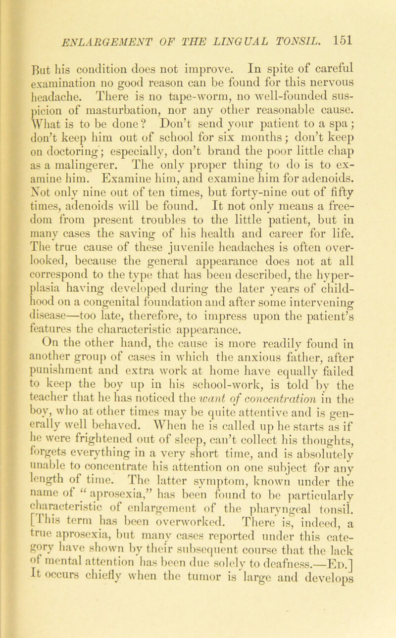 But his condition does not improve. In spite of careful examination no good reason can be found for this nervous headache. There is no tape-worm, no well-founded sus- picion of masturbation, nor any other reasonable cause. What is to be done ? Don’t send your patient to a spa ; don’t keep him out of school for six months; don’t keep on doctoring ; especially, don’t brand the poor little chap as a malingerer. The only proper thing to do is to ex- amine him. Examine him, and examine him for adenoids. ISot only nine out of ten times, but forty-nine out of fifty times, adenoids will be found. It not only means a free- dom from present troubles to the little patient, but in many cases the savins: of his health and career for life. The true cause of these juvenile headaches is often over- looked, because the general appearance does not at all correspond to the type that has been described, the hyper- plasia having developed during the later years of child- hood on a congenital foundation and after some intervening disease—too late, therefore, to impress upon the patient’s features the characteristic appearance. On the other hand, the cause is more readily found in another group of cases in which the anxious father, after punishment and extra work at home have equally failed to keep the boy up in his school-work, is told by the teacher that he lias noticed the want of concentration in the boy, who at other times may be quite attentive and is gen- erally well behaved. When he is called up he starts as if he were frightened out of sleep, can’t collect his thoughts, forgets everything in a very short time, and is absolutely unable to concentrate his attention on one subject for any length of time. The latter symptom, known under the name of “ aprosexia,” has been found to be particularly characteristic of enlargement of the pharyngeal tonsil. [ 1 his term has been overworked. There is, indeed, a true aprosexia, but many cases reported under this cate- gory have shown by their subsequent course that the lack of mental attention has been due solely to deafness.—Ed.] It occurs chiefly when the tumor is large and develops