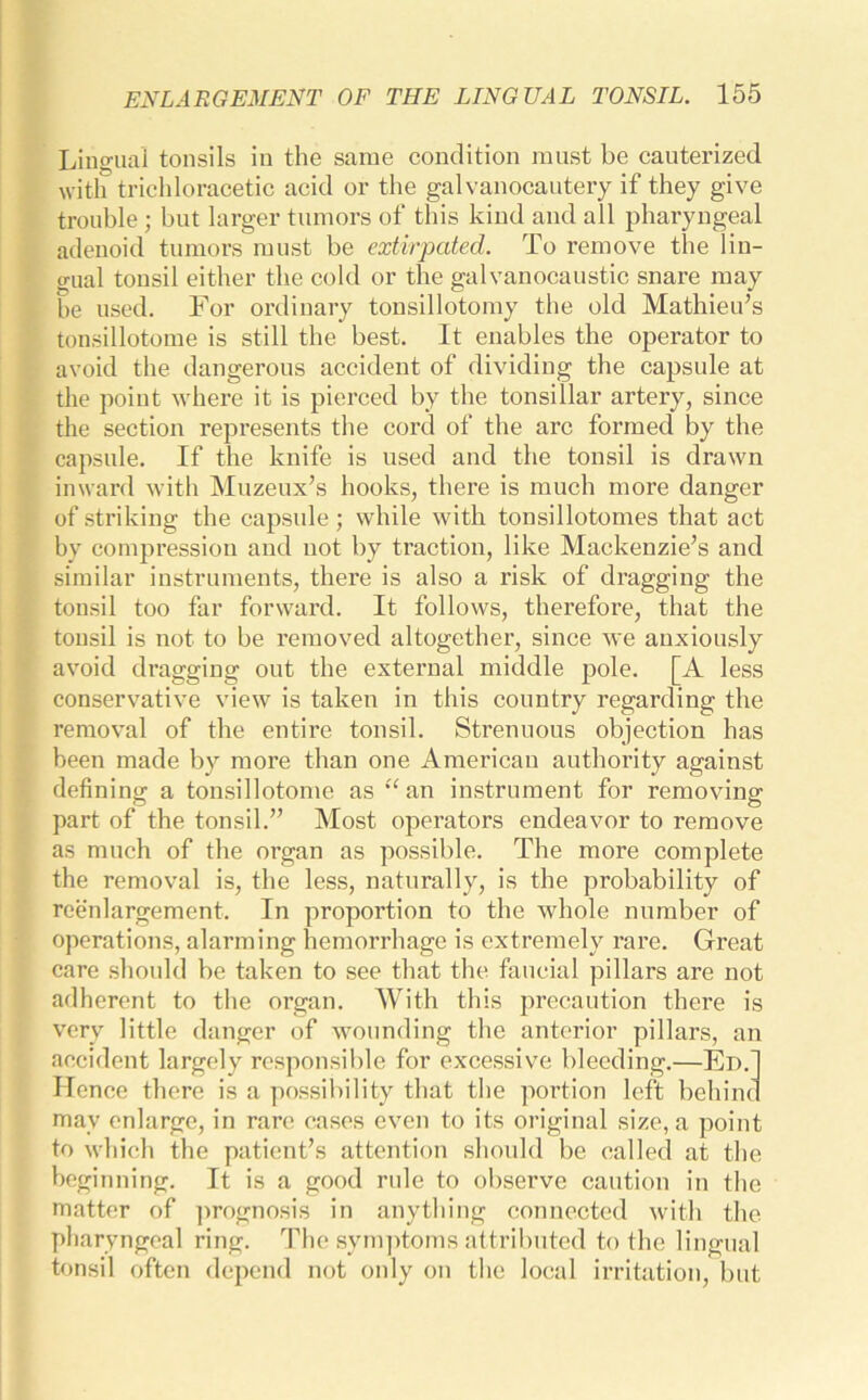 Lingual tonsils in the same condition must be cauterized with trichloracetic acid or the galvanocautery if they give trouble ; but larger tumors of this kind and all pharyngeal adenoid tumors must be extirpated. To remove the lin- gual tonsil either the cold or the galvanocaustic snare may be used. For ordinary tonsillotomy the old Mathieu’s tonsillotome is still the best. It enables the operator to avoid the dangerous accident of dividing the capsule at the point where it is pierced by the tonsillar artery, since the section represents the cord of the arc formed by the capsule. If the knife is used and the tonsil is drawn inward with Muzeux’s hooks, there is much more danger of striking the capsule; while with tonsillotomes that act by compression and not by traction, like Mackenzie’s and similar instruments, there is also a risk of dragging the tonsil too far forward. It follows, therefore, that the tonsil is not to be removed altogether, since we anxiously avoid dragging out the external middle pole. [A less conservative view is taken in this country regarding the removal of the entire tonsil. Strenuous objection has been made by more than one American authority against defining a tonsillotome as “ an instrument for removing part of the tonsil.” Most operators endeavor to remove as much of the organ as possible. The more complete the removal is, the less, naturally, is the probability of reenlargement. In proportion to the whole number of operations, alarming hemorrhage is extremely rare. Great care should be taken to see that the faucial pillars are not adherent to the organ. With this precaution there is very little danger of wounding the anterior pillars, an accident largely responsible for excessive bleeding.—Ed. Hence there is a possibility that the portion left behinc may enlarge, in rare cases even to its original size, a point to which the patient’s attention should be called at the beginning. It is a good rule to observe caution in the matter of prognosis in anything connected with the pharyngeal ring. The symptoms attributed to the lingual tonsil often depend not only on the local irritation, but