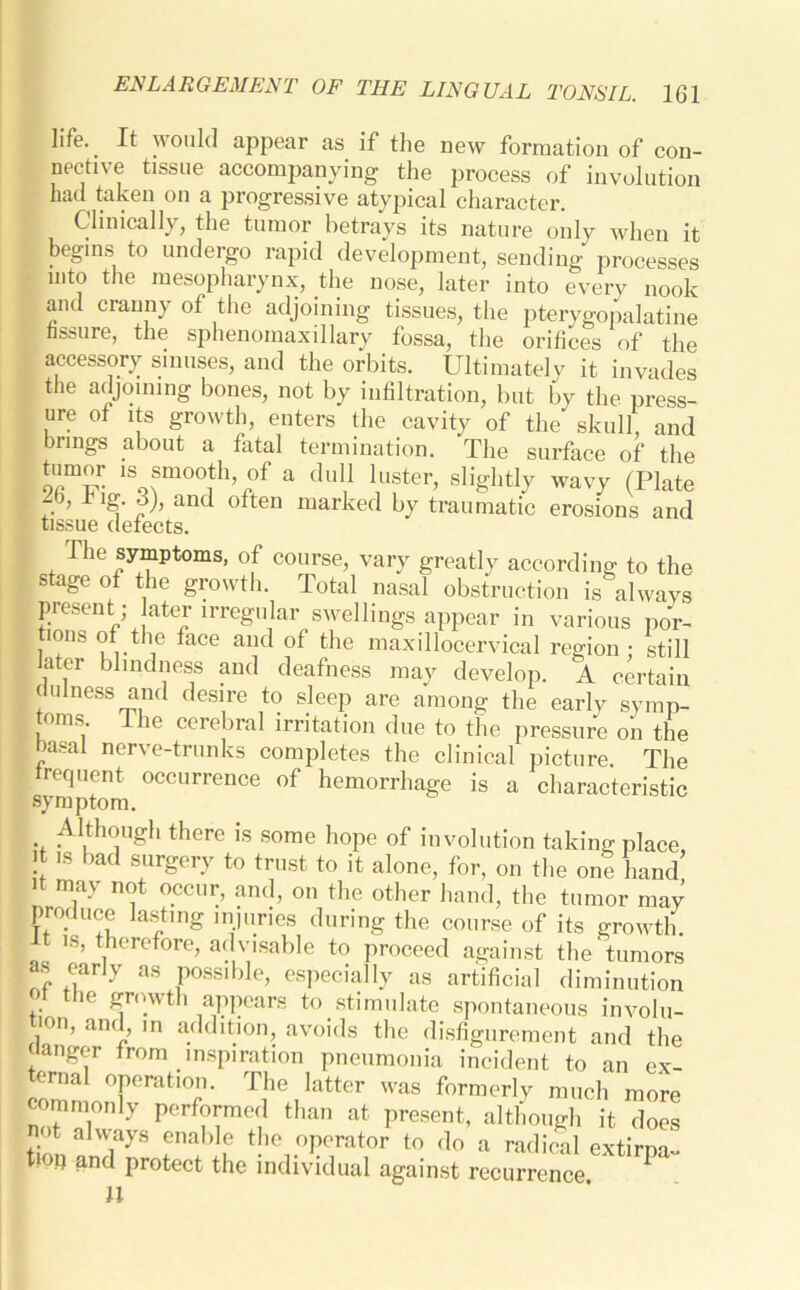 life. It w ould appear as if the new formation of con- nective tissue accompanying the process of involution had taken on a progressive atypical character. Clinically, the tumor betrays its nature only when it begins to undergo rapid development, sending processes into the mesopharynx, the nose, later into every nook and cranny of the adjoining tissues, the pterygopalatine fissure, the sphenomaxillary fossa, the orifices of the accessory sinuses, and the orbits. Ultimatelv it invades the adjoining bones, not by infiltration, but by the press- ure of its growth, enters the cavity of the skull and brings about a fatal termination. The surface of the tumor .s smooth of a dull luster, slightly wavy (Plate “b, 1 and often marked by traumatic erosions and tissue defects. The symptoms, of course, vary greatly according to the stage of the growth. Total nasal obstruction is always present ; ater irregular swellings appear in various por- tions of the face and of the maxillocervical region ; still later blindness and deafness may develop. A certain dillness and desire to sleep are among the early symp- oms. ie cerebral irritation due to the pressure on the basal nerve-trunks completes the clinical picture. The trequent occurrence of hemorrhage is a characteristic symptom. Although there is some hope of involution taking place it is bad surgery to trust to it alone, for, on the one hand’ d may not occur, and, on the other hand, the tumor may produce lasting injuries during the course of its growth. 1 t is, therefore, advisable to proceed against the tumors as early as possible, especially as artificial diminution > the growth appears to stimulate spontaneous involu- i0n’ an7 ln addition, avoids the disfigurement and the clanger from inspiration pneumonia incident to an ex- ternal operation. The latter was formerly much more commonly performed than at present, although it does tion YyS rbIf .°perat°r to do a radical extirpa- tion and protect the individual against recurrence * U