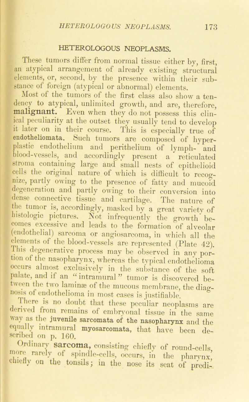 HETEROLOGOUS NEOPLASMS. These tumors differ from normal tissue either by, first, an atypical arrangement of already existing structural elements, or, second, by the presence within their sub- stance ot foreign (atypical or abnormal) elements. Most of the tumors of the first class also show a ten- dency to atypical, unlimited growth, and are, therefore, malignant. Even when they do not possess this clin- ical peculiarity at the outset they usually tend to develop it later on in their course. This is especially true of endotheliomata. Such tumors are composed of hyper- plastic endothelium and perithelium of lymph- and blood-vessels,, and accordingly present a reticulated stroma containing large and small nests of epithelioid cells the original nature of which is difficult to recog- nize, partly owing to the presence of fatty and mucoid degeneration and partly owing to their conversion into dense connective tissue and cartilage. The nature of the tumor is, accordingly, masked by a great variety of histologic pictures. Not infrequently the growth be- comes excessive and leads to the formation of alveolar (endothelial) sarcoma or angiosarcoma, in which all the elements of the blood-vessels are represented (Plate 42). fins degenerative process may be observed in any por- tion of the nasopharynx, whereas the typical endotlmlioma occurs almost exclusively in the substance of the soft palate, and if an “intramural” tumor is discovered be- tween the two laminae of the mucous membrane, the diag- nosis of endothelioma in most cases is justifiable. There is no doubt that these peculiar neoplasms are derived from remains of embryonal tissue in the same ‘0 *[ie juvenile sarcomata of the nasopharynx and the equally intramural myosarcomata, that have been de- scribed on p. 160. Ordinary sarcoma, consisting chiefly of round-cells inorf rarely of spindle-cells, occurs, in the pharynx! chiefly on the tonsils; in the nose its seat of predi-