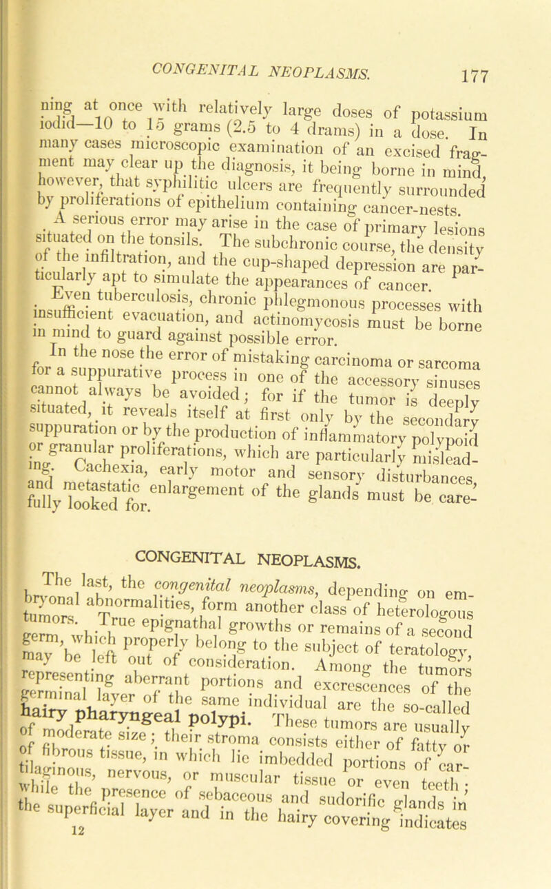 UHg ln°fC ™th reIat’vely large doses of potassium 10did—10 to 15 grams (2.5 to 4 drams) in a dose. In many cases microscopic examination of an excised frair- ment may clear up the diagnosis, it being borne in mind however that syphilitic ulcers are frequently surrounded by proliferations of epithelium containing cancer-nests A serious error may arise in the case of primary lesions situated on the tonsils The subchronic course, the density of the infiltration, and the cup-shaped depression are par- ticularly apt to simulate the appearances of cancer. 1 insufficie l;brC,ll0S;S^ Chr°7G P^egmonous processes with mc eiit evacuation, and actinomycosis must be borne m mind to guard against possible error (4 ™e nos« .the error »f mistaking carcinoma or sarcoma for a suppurative process in one of the accessory sinuses cannot always be avoided; for if the tumor is deeply situated ,t reveals itself at first only by the sLonSv suppuration or by the production of inflLLtory ^yS Pr°l,fera,ti0ns> hidl particularly LisC Cachexia, early motor and sensory disturbances fu%.ToTedtfor.en]argemet °f “,e g,an<]s must be CONGENITAL NEOPLASMS. tHe ™nVenttal neoplasms, depending on em- tumors ab°rmahtieS’ ,f°™ another class of heterologous ' ‘ . ,rue eP'gnathal growths or remains of a second LrVeVh]efi pr°rt be,0nig t0 the snbJect of teratology, representing ^!e„t TZ of :in f:na°rr daemons, nervous, or muscular tissue or even teeth