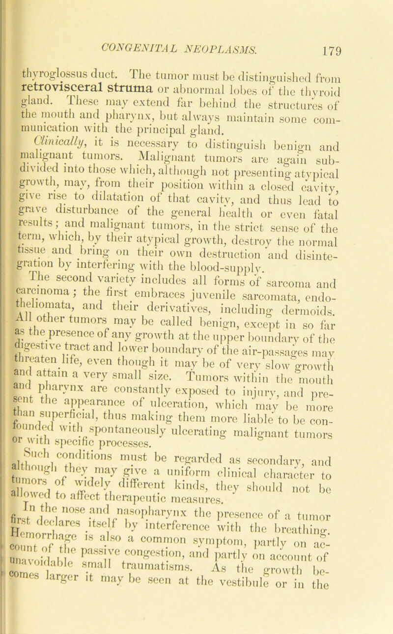 tli\ roglossus duct. Ihe tumor must be distinguished from retrovisceral struma or abnormal lobes of the thyroid gland. These may extend far behind the structures of j the mouth and pharynx, but always maintain some com- munication with the principal gland. Clinically, it is necessary to distinguish benign and malignant tumors. Malignant tumors are again sub- divided into those which, although not presenting atypical glowth, may, from their position within a closed cavity give rise to dilatation of that cavity, and thus lead to grave disturbance of the general health or even fatal results; and malignant tumors, in the strict sense of the term, which, by their atypical growth, destroy the normal ; tissue and bring on their own destruction and disinte- gration by interfering with the blood-supplv. I The second variety includes all forms of sarcoma and carcinoma; the first embraces juvenile sarcomata, endo- tiehomata, and their derivatives, including dermoids. { ,other tumors may be called benign, except in so far as the presence of any growth at the upper boundary of the jUgestive tract and lower boundary of the air-passages may threaten hfe, even though it may be of very slow growth and attain a very small size. Tumors within the mouth and pharynx are constantly exposed to injury, and pre- sent the appearance of ulceration, which may be more than superficial, thus making them more liable to be con- tounded with spontaneously ulcerating malignant tumors or with specific processes. ln!lst be regarded as secondary, and 11 ‘hey may give a uniform clinical character to tamor, of widely different kinds, they should not be allowed to affect therapeutic measures. fir1/1 fhei n°Se .^nasopharynx the presence of a tumor Hemorrhf!3 •f hy lnterference with the breathing, count of JP 18 a S° a COrmnon symPtom, partly on ac- , * paSS!r+COngeStl.°n’ and Part,y on account of unavoidable small traumatisms. As the irrowth bo roraes larger it may be sec, at the vestibnl? or in the'