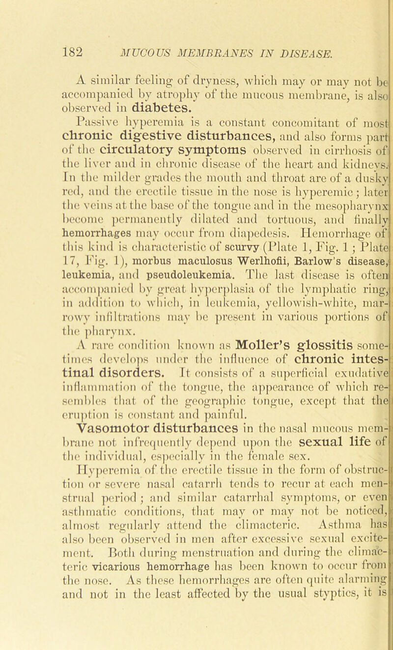 A similar feeling of dryness, which may or may not be accompanied by atrophy of the mucous membrane, is also observed in diabetes. Passive hyperemia is a constant concomitant of most chronic digestive disturbances, and also forms part of the circulatory symptoms observed in cirrhosis of the liver and in chronic disease of the heart and kidneys; In the milder grades the mouth and throat are of a dusky red, and the erectile tissue in the nose is hyperemic; later the veins at the base of the tongue and in the mesopharynx become permanently dilated and tortuous, and finally hemorrhages may occur from diapedesis. Hemorrhage of t his Idnd is characteristic of scurvy (Plate 1, Fig. 1 ; Plate 17, Fig. 1), morbus maculosus Werlhofii, Barlow’s disease, leukemia, and pseudoleukemia. The last disease is often accompanied by great hyperplasia of the lymphatic ring, in addition to which, in leukemia, yellowish-white, mar- rowy infiltrations may be present in various portions of the pharynx. A rare condition known as Moller’s glossitis some-1 times develops under the influence of chronic intes- tinal disorders, it consists of a superficial exudative] inflammation of the tongue, the appearance of which re- sembles that of the geographic tongue, except that thej eruption is constant and painful. Vasomotor disturbances in the nasal mucous mem-j brane not infrequently depend upon the sexual life of the individual, especially in the female sex. ITyj jeremia of the erectile tissue in the form of obstruc- i tion or severe nasal catarrh tends to recur at each men-1 strual period; and similar catarrhal symptoms, or even I asthmatic conditions, that may or may not be noticed, | almost regularly attend the climacteric. Asthma has! also been observed in men after excessive sexual excite-] ment. Both during menstruation and during the climac- j teric vicarious hemorrhage has been known to occur from the nose. As these hemorrhages are often quite alarming and not in the least affected by the usual styptics, it is