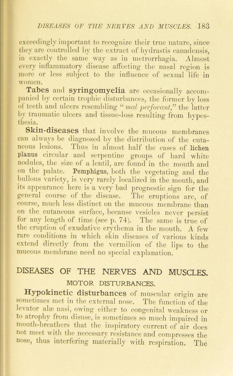 exceedingly important to recognize their true nature, since they are controlled by the extract of hydrastis canadensis, in exactly the same way as in metrorrhagia. Almost every inflammatory disease affecting the nasal region is more or less subject to the influence of sexual life in women. Tabes and syringomyelia are occasionally accom- panied by certain trophic disturbances, the former by loss of teeth and ulcers resembling “ vial perforant,” the latter by traumatic ulcers and tissue-loss resulting from hypes- thesia. Skin-diseases that involve the mucous membranes can always be diagnosed by the distribution of the cuta- neous lesions. Thus in almost half the cases of lichen planus circular and serpentine groups of hard white nodules, the size of a lentil, are found in the mouth and on the palate. Pemphigus, both the vegetating and the bullous variety, is very rarely localized in the mouth, and its appearance here is a very bad prognostic sign for the general course of the disease. The eruptions are, of course, much less distinct on the mucous membrane than on the cutaneous surface, because vesicles never persist for any length of time (see p. 74). The same is true of the eruption of exudative erythema in the mouth. A few rare conditions in which skin diseases of various kinds extend directly from the vermilion of the lips to the mucous membrane need no special explanation. DISEASES OF THE NERVES AND MUSCLES. MOTOR DISTURBANCES. Hypokinetic disturbances of muscular origin are sometimes met in the external nose. The function of the levator aim nasi, owing either to congenital weakness or to atrophy from disuse, is sometimes so much impaired in mouth-breathers that the inspiratory current of air does not meet with the necessary resistance and compresses the nose, thus interfering materially with respiration. The