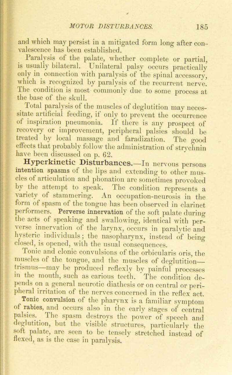 and which may persist in a mitigated form long after con- valescence has been established. Paralysis of the palate, whether complete or partial, is usually bilateral. Unilateral palsy occurs practically only in connection with paralysis of the spinal accessory, which is recognized by paralysis of the recurrent nerve. The condition is most commonly due to some process at the base of the skull. _ Total paralysis of the muscles of deglutition may neces- sitate artificial feeding, if only to prevent the occurrence of inspiration pneumonia. If there is any prospect of recovery or improvement, peripheral palsies should be treated by local massage and faradization. The good effects that probably follow the administration of strychnin have been discussed on p. 62. Hyperkinetic Disturbances.—In nervous persons intention spasms of the lips and extending to other mus- cles of articulation and phonation are sometimes provoked by the attempt to speak. The condition represents a variety of stammering. An occupation-neurosis in the form of spasm of the tongue has been observed in clarinet performers. Perverse innervation of the soft palate during the acts of speaking and swallowing, identical with per- verse innervation of the larynx, occurs in paralytic and hysteric individuals; the nasopharynx, instead of being closed, is opened, with the usual consequences. Tonic and clonic convulsions of the orbicularis oris, the muscles of the tongue, and the muscles of deglutition— trismus—may be produced reflexly by painful processes in the mouth, such as carious teeth. The condition de- pends on a general neurotic diathesis or on central or peri- pheral irritation of the nerves concerned in the reflex act. Tonic convulsion of the pharynx is a familiar symptom of rabies, and occurs also in the early stages of central palsies. _ The spasm destroys the power of speech and deglutition, but the visible structures, particularly the soft palate, are seen to be tensely stretched instead of flexed, as is the case in paralysis.