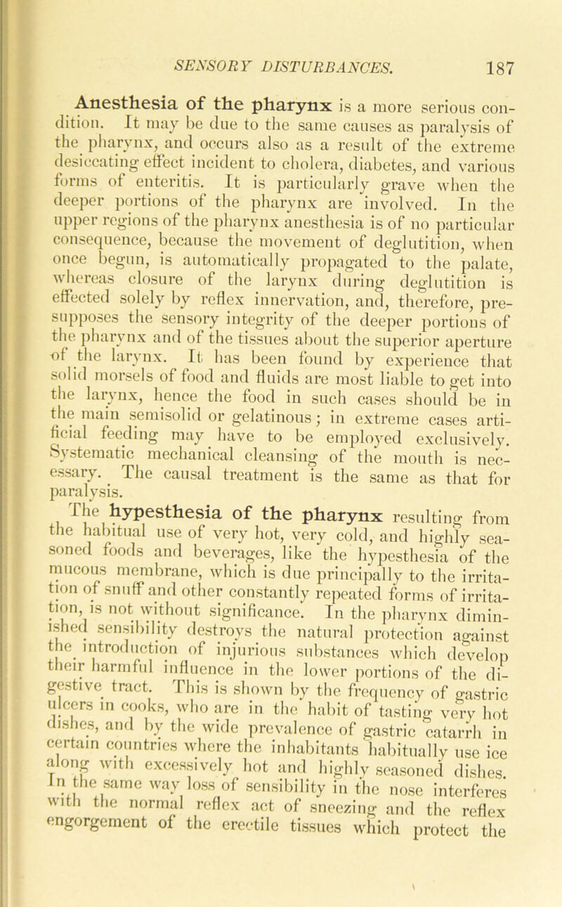 Anesthesia of the pharynx is a more serious con- dition. It may be due to the same causes as paralysis of the pharynx, and occurs also as a result of the extreme desiccating effect incident to cholera, diabetes, and various forms of enteritis. It is particularly grave when the deeper portions of the pharynx are involved. In the upper regions of the pharynx anesthesia is of no particular consequence, because the movement of deglutition, when once begun, is automatically propagated to the palate, whereas closure of the larynx during deglutition is effected solely by reflex innervation, and, therefore, pre- supposes the sensory integrity of the deeper portions of the pharynx and of the tissues about the superior aperture of the larynx. It has been found by experience that solid morsels of food and fluids are most liable to get into the larynx, hence the food in such cases should be in the main semisolid or gelatinous ; in extreme cases arti- ficial feeding may have to be employed exclusively. Systematic mechanical cleansing of the mouth is nec- essary. . The causal treatment is the same as that for paralysis. I he hypesthesia of the pharynx resulting from the habitual use of very hot, very cold, and highly sea- soned foods and beverages, like the hypesthesia of the mucous membrane, which is due principally to the irrita- tion of snuff and other constantly repeated forms of irrita- tion is not without significance. In the pharynx dimin- ished sensibility destroys the natural protection against the. introduction of injurious substances which develop their harmful influence in the lower portions of the di- gestive. tract. This is shown by the frequency of gastric ulcers in cooks, who are in the habit of tasting very hot dishes, and by the wide prevalence of gastric catarrh in certain countries where the inhabitants habitually use ice along with excessively hot and highly seasoned dishes In the same way loss of sensibility in the nose interferes with the normal reflex act of sneezing and the reflex engorgement of the erectile tissues which protect the