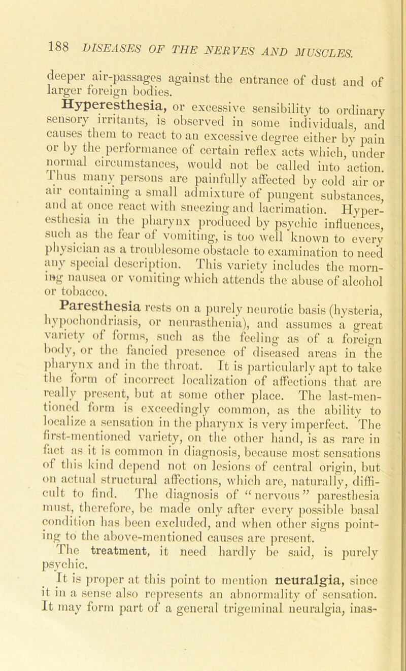 deeper air-passages against the entrance of dust and of larger foreign bodies. Hyperesthesia, or excessive sensibility to ordinary sensory irritants, is observed in some individuals and causes them to react to an excessive degree either by pain or by the performance of certain reflex acts which, under normal circumstances, would not be called into action. 1 bus many persons are painfully affected by cold air or air containing a small admixture of pungent substances, and at once react with sneezing and lacrimation. Hyper- esthesia in the pharynx produced by psychic influences, such as the fear of vomiting, is too well known to every physician as a troublesome obstacle to examination to need any special description. This variety includes the morn- ing nausea or vomiting which attends the abuse of alcohol or tobacco. Paresthesia rests on a purely neurotic basis (hysteria, hypochondriasis, or neurasthenia), and assumes a great variety of forms, such as the feeling as of a foreign body, or the fancied presence of diseased areas in the pharynx and in the throat. It is particularly apt to take the form of incorrect localization of affections that are really present, but at some other place. The last-men- tioned form is exceedingly common, as the ability to localize a sensation in the pharynx is very imperfect. The first-mentioned variety, on the other hand, is as rare in fact as it is common in diagnosis, because most sensations of this kind depend not on lesions of central origin, but on actual structural affections, which are, naturally, diffi- cult to find. The diagnosis of “ nervous ” paresthesia must, therefore, be made only after every possible basal condition has been excluded, and when other signs point- ing to the above-mentioned causes are present. 1 he treatment, it need hardly be said, is purely psychic. It is proper at this point to mention neuralgia, since it in a sense also represents an abnormality of sensation. It may form part of a general trigeminal neuralgia, inas-