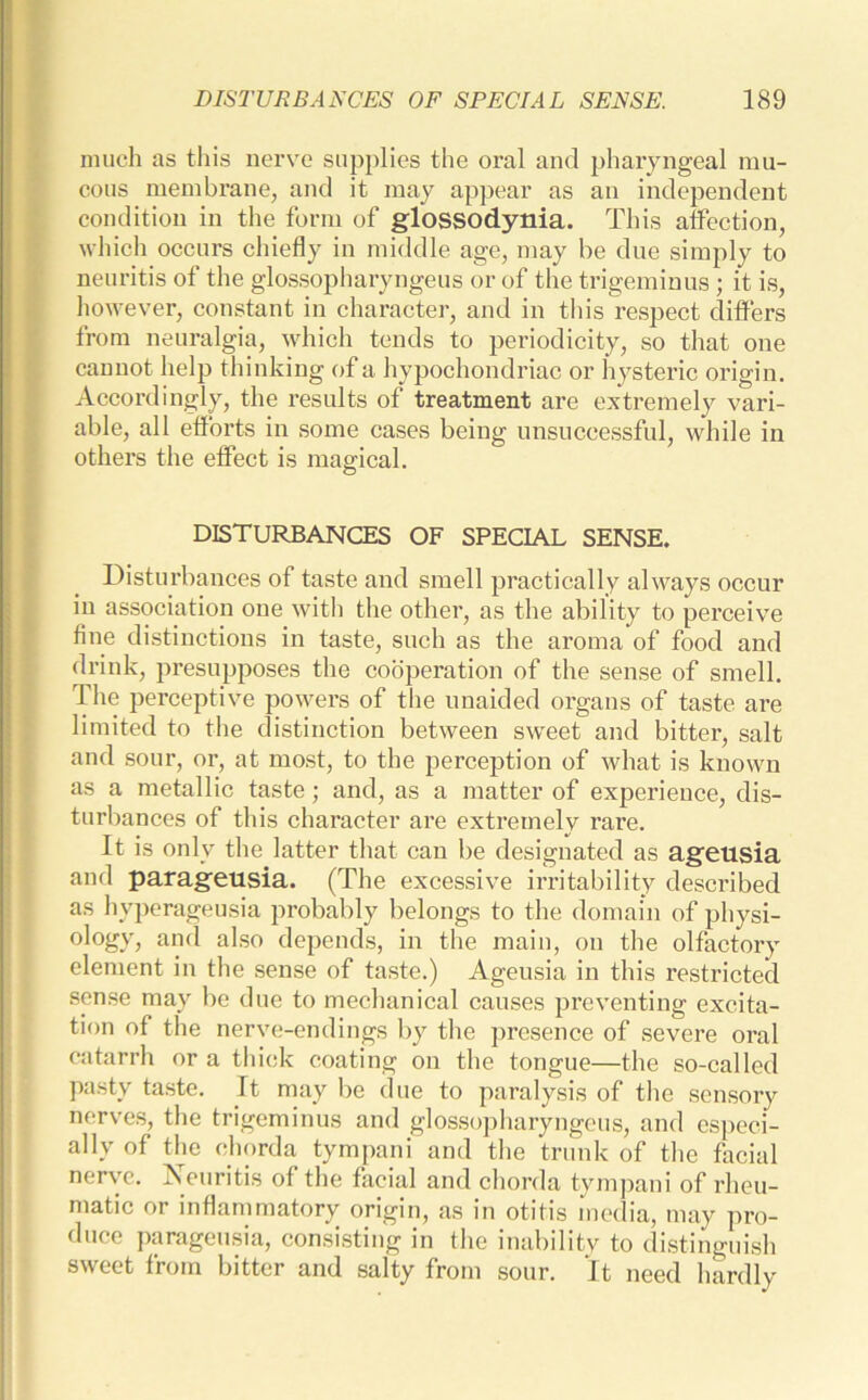 much as this nerve supplies the oral and pharyngeal mu- cous membrane, and it may appear as an independent condition in the form of glossodynia. This affection, which occurs chiefly in middle age, may be due simply to neuritis of the glossopharyngeus or of the trigeminus ; it is, however, constant in character, and in this respect differs from neuralgia, which tends to periodicity, so that one cannot help thinking of a hypochondriac or hysteric origin. Accordingly, the results of treatment are extremely vari- able, all efforts in some cases being unsuccessful, while in others the effect is magical. DISTURBANCES OF SPECIAL SENSE. Disturbances of taste and smell practically always occur in association one with the other, as the ability to perceive fine distinctions in taste, such as the aroma of food and drink, presupposes the cooperation of the sense of smell. The perceptive powers of the unaided organs of taste are limited to the distinction between sweet and bitter, salt and sour, or, at most, to the perception of what is known as a metallic taste; and, as a matter of experience, dis- turbances of this character are extremely rare. It is only the latter that can be designated as ageusia and parageusia. (The excessive irritability described as hyperageusia probably belongs to the domain of physi- ology, and also depends, in the main, on the olfactory element in the sense of taste.) Ageusia in this restricted sense may be due to mechanical causes preventing excita- tion of the nerve-endings by the presence of severe oral catarrh or a thick coating on the tongue—the so-called pasty taste. It may be due to paralysis of the sensory nerves, the trigeminus and glossopharyngeus, and especi- ally of the chorda tympani and the trunk of the facial nerve. ^Neuritis of the facial and chorda tympani of rheu- matic or inflammatory origin, as in otitis media, may pro- duce parageusia, consisting in the inability to distinguish sweet from bitter and salty from sour. It need hardly