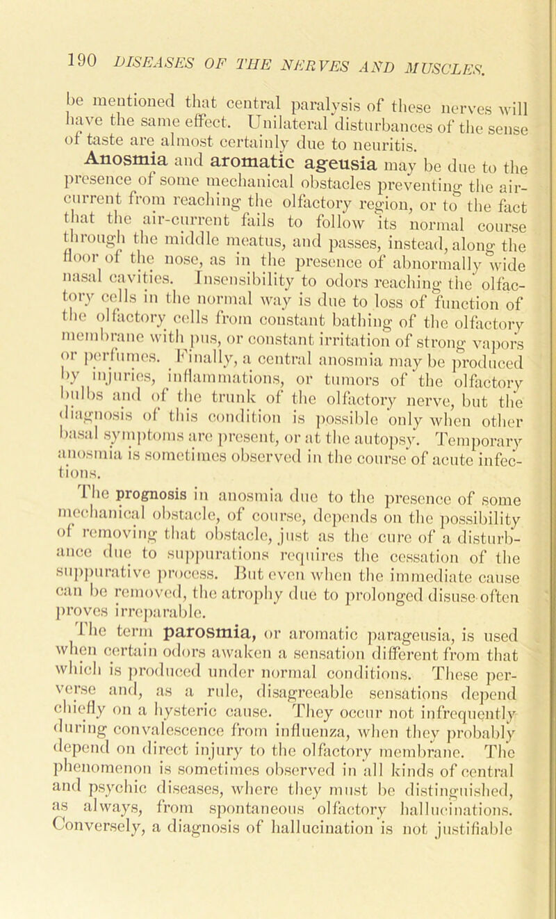 be mentioned that central paralysis of these nerves will have the same effect. Unilateral disturbances of the sense of taste are almost certainly due to neuritis. Anosmia and aromatic ageusia may be due to the presence of some mechanical obstacles preventing the air- current from reaching the olfactory region, or to the fact that the air-current fails to follow Its normal course through the middle meatus, and passes, instead, along the floor of the nose, as in the presence of abnormally wide nasal cavities. Insensibility to odors reaching the olfac- tory cells m the normal way is due to loss of function of the olfactory cells from constant bathing of the olfactory membrane with pus, or constant irritation of strong vapors or perfumes. Finally, a central anosmia maybe produced by injuries, inflammations, or tumors of' the olfactory bulbs and of the trunk of the olfactory nerve, but the diagnosis of this condition is possible only when other basal symptoms are present, or at the autopsy. Temporary anosmia is sometimes observed in the course of acute infec- tions. 1 he prognosis in anosmia due to the presence of some mechanical obstacle, of course, depends on the possibility of removing that obstacle, just as the cure of a disturb- ance due to suppurations requires the cessation of the suppurative process. But even when the immediate cause can be removed, the atrophy due to prolonged disuse often proves irreparable. 1 ho term parosmia, or aromatic parageusia, is used when certain odors awaken a sensation different from that which is produced under normal conditions. These per- verse and, as a rule, disagreeable sensations depend chiefly on a hysteric cause. They occur not infrequently during convalescence from influenza, when they probably depend on direct injury to the olfactory membrane. The phenomenon is sometimes observed in all kinds of central and psychic diseases, where they must be distinguished, as always, from spontaneous olfactory hallucinations. Conversely, a diagnosis of hallucination is not justifiable