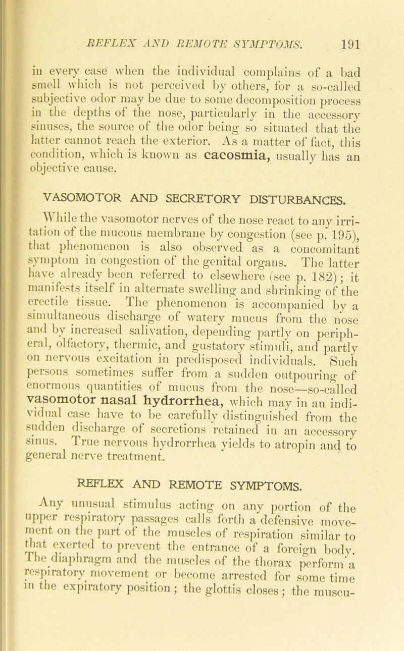 in every case when the individual complains of a bad smell which is not perceived by others, for a so-called subjective odor may be due to some decomposition process in the depths ot the nose, particularly in the accessory sinuses, the source of the odor being so situated that the latter cannot reach the exterior. As a matter of fact, this condition, which is known as cacosmia, usually has an objective cause. VASOMOTOR AND SECRETORY DISTURBANCES. While the vasomotor nerves of the nose react to any irri- tation of the mucous membrane by congestion (see p. 195), that phenomenon is also observed as a concomitant symptom in congestion of the genital organs. The latter have already been referred to elsewhere (see p. 182); it manifests itself in alternate swelling and shrinking of the erectile tissue. The phenomenon is accompanied by a simultaneous discharge of watery mucus from the nose and by increased salivation, depending partly on periph- eral, olfactory, thermic, and gustatory stimuli, and partly on nervous excitation in predisposed individuals. Such persons sometimes suffer from a sudden outpouring of enormous quantities of mucus from the nose—so-called vasomotor nasal hydrorrhea, which may in an indi- vidual case have to be carefully distinguished from the sudden discharge of secretions retained in an accessory sinus. True nervous hydrorrhea yields to atropin and to general nerve treatment. REFLEX AND REMOTE SYMPTOMS. Any unusual stimulus acting on any portion of the upper respiratory passages calls forth a defensive move- ment on the part of the muscles of respiration similar to that exerted to prevent the entrance of a foreign body The diaphragm and the muscles of the thorax perform a respiratory movement or become arrested for some time in the expiratory position; the glottis closes; the muscu-