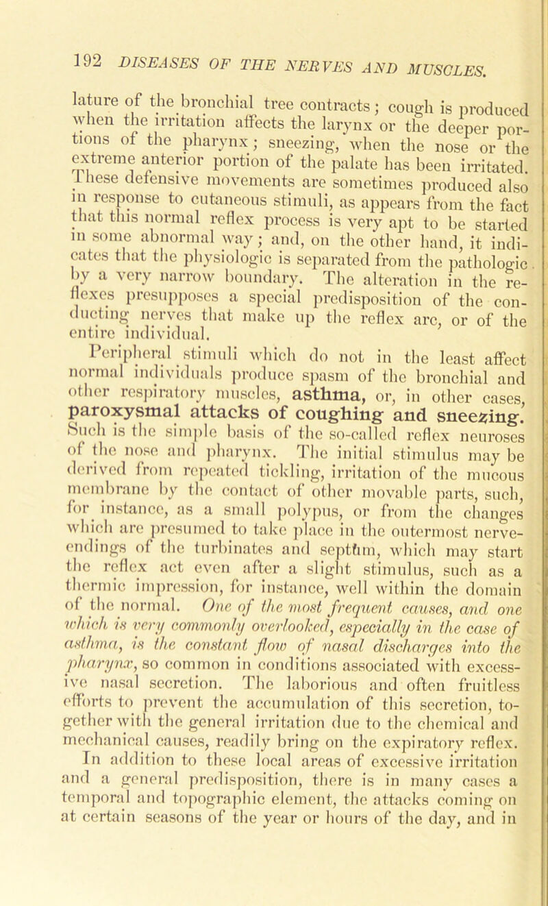 lature of the bronchial tree contracts; cough is produced when the irritation affects the larynx or the deeper por- tions of the pharynx ; sneezing, when the nose or the extreme anterior portion ot the palate has been irritated. I liese defensive movements are sometimes produced also m response to cutaneous stimuli, as appears from the fact that this normal reflex process is very apt to be started in some abnormal way; and, on the other hand, it indi- cates that the physiologic is separated from the pathologic. by a very narrow boundary. The alteration in the re- flexes presupposes a special predisposition of the con- ducting nerves that make up the reflex arc, or of the entire individual. Peripheral stimuli which do not in the least affect normal individuals produce spasm of the bronchial and other respiratory muscles, asthma, or, in other cases, paroxysmal attacks of coughing; and sneering. Such is the simple basis of the so-called reflex neuroses of the nose and pharynx. The initial stimulus may be derived from repeated tickling, irritation of the mucous membrane by the contact of other movable parts, such, for instance, as a small polypus, or from the changes which are presumed to take place in the outermost nerve- endings of the turbinates and septfun, which may start the reflex act even after a slight stimulus, such as a thermic impression, for instance, well within the domain of the normal. One of the most frequent causes, and one which is very commonly overlooked, especially in the case of asthma, is the constant flow of nasal discharges into the pharynx, so common in conditions associated with excess- ive nasal secretion. The laborious and often fruitless efforts to prevent the accumulation of this secretion, to- gether with the general irritation due to the chemical and mechanical causes, readily bring on the expiratory reflex. In addition to these local areas of excessive irritation and a general predisposition, there is in many cases a temporal and topographic element, the attacks coming on at certain seasons of the year or hours of the day, and in