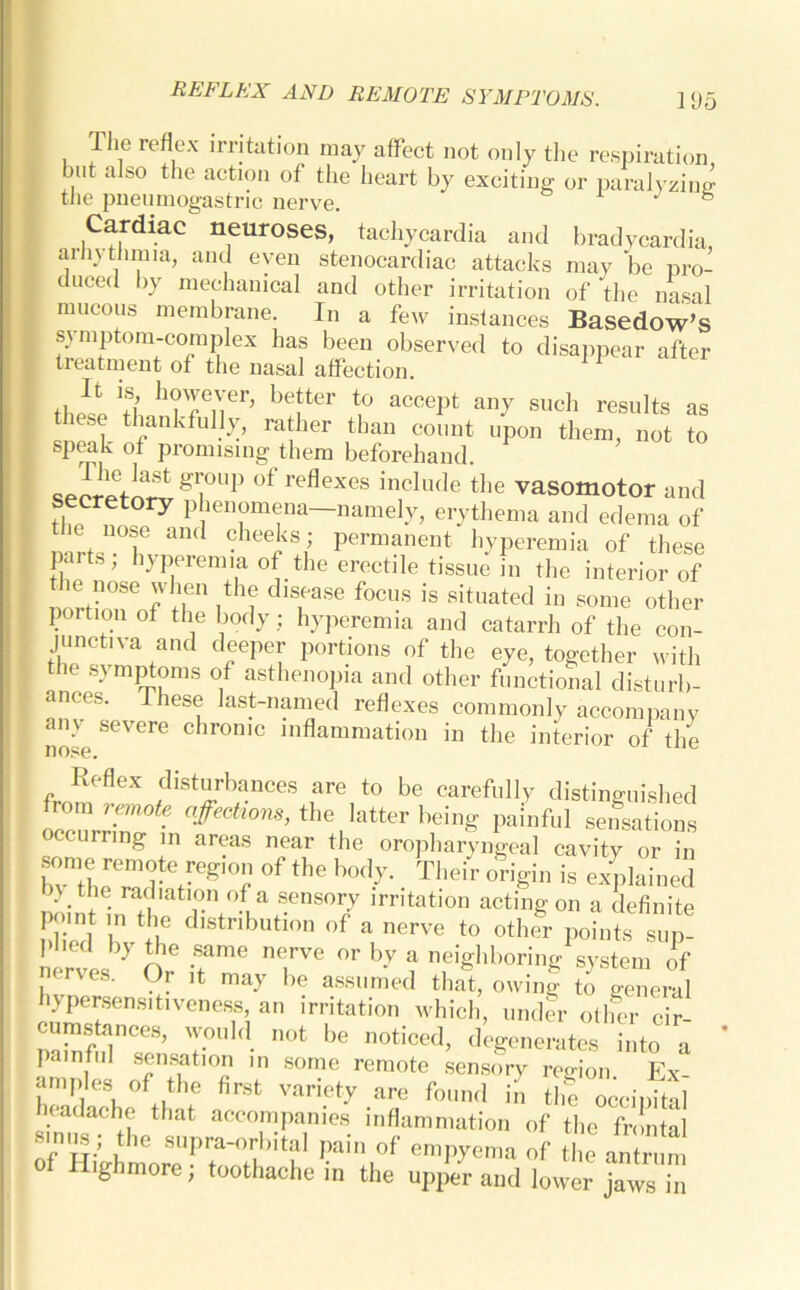 The reflex irritation may affect not only the respiration, but also the action of the heart by exciting or paralyzing the pneumogastric nerve,  h Cardiac neuroses, tachycardia and bradycardia, aihjthmia, and even stenocardiac attacks may be pro- duced by mechanical and other irritation of the nasal mucous membrane. In a few instances Basedow’s symptom-complex has been observed to disappear after treatment of the nasal affection. t|J‘ ■?{, h?T,'l'er> befter a«=ept any such results as “ft tbanl<fully, rather than count upon them, not to speak of promising them beforehand seoretn^gi0l,p of reflexe8 inclu(le ^ vasomotor and secretory phenomena—namely, erythema and edema of the nose and cheeks; permanent hyperemia of these paits; hyperemia of the erectile tissue in the interior of the nose when the disease focus is situated in some other portion of the body; hyperemia and catarrh of the con- junctiva and deeper portions of the eye, together with the symptoms of asthenopia and other functional disturb- ances. These last-named reflexes commonly accompany any severe chronic inflammation in the interior of the nose. Reflex disturbances are to be carefully distinguished from remote affections, the latter being painful sensations occurring in areas near the oropharyngeal cavity or in bvratheTd^-eg10? °f the b°dy- • Their ^ is explained nttie radiation of a sensory irritation acting on a definite Plffd bv tb dlStnbuti°n °f VlerVe t0 °ther Points sup- plied by the same nerve or by a neighboring system of nerves. Or it may be assumed that, owing to general hypersensitiveness, an irritation which, under other cir SSJrr-. not be noticed, degenerates into a painful sensation in some remote sensory region. Ex- amples of the first variety are found in the occipital headache that accompanies inflammation of the frontal smus; the supraorbital pain of empyema of the ai r n of Highmore; toothache in the upper and lower jaws in