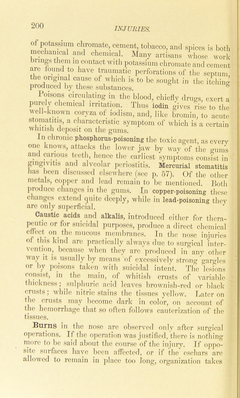 INJURIES. of potassium chromate, cement, tobacco, and spices is both mechanical and chemical. Many artisans whose work brings them in contact with potassium chromate and cement are found to have traumatic perforations of the septum the original cause of which is to be sought in the itching produced by these substances. & Poisons circulating in the blood, chiefly drugs, exert a purely chemical irritation. Thus iodin gives rise to the well-known coryza of iodism, and, like bromin, to acute stomatitis, a characteristic symptom of which is a certain whitish deposit on the gums. In chronic phosphorus-poisoning the toxic agent, as everv one knows, attacks the lower jaw by way of the gums and carious teeth, hence the earliest symptoms consist in gingivitis and alveolar periostitis. Mercurial stomatitis lias been discussed elsewhere (see p. 57). Of the other metals, copper and lead remain to be mentioned. Both produce changes in the gums. In copper-poisoning these changes extend quite deeply, while in lead-poisoning they are only superficial. Caustic acids and alkalis, introduced either for thera- peutic or for suicidal purposes, produce a direct chemical effect on the mucous membranes. In the nose injuries of tins kind are practically always due to surgical 'inter- vention, because when they are produced in any other way it is usually by means of excessively strong gargles or by poisons taken with suicidal intent. The lesions consist, in the main, of whitish crusts of variable thickness; sulphuric acid leaves brownish-red or black crusts; while nitric stains the tissues yellow. Later on the crusts may become dark in color, on account of the hemorrhage that so often follows cauterization of the tissues. Burns in the nose are observed only after surgical operations. If the operation was justified, there is nothing more to be said about the course of the injury. If oppo- site surfaces have been affected, or if the eschars are allowed to remain in place too long, organization takes