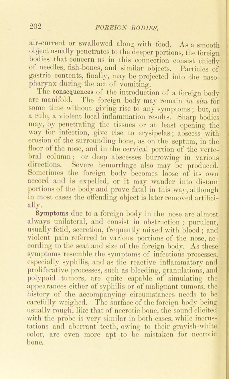 aii-current or swallowed along with food. As a smooth object usually penetrates to the deeper portions, the foreign bodies that concern us in this connection consist chiefly of needles, fish-bones, and similar objects. Particles of gastric contents, finally, may be projected into the naso- pharynx during the act of vomiting. The consequences of the introduction of a foreign body are manifold. The foreign body may remain in situ for some time without giving rise to any symptoms; but, as a rule, a violent local inflammation results. Sharp bodies may, by penetrating the tissues or at least opening the way for infection, give rise to erysipelas; abscess with erosion of the surrounding bone, as on the septum, in the floor of the nose, and in the cervical portion of the verte- bral column ; or deep abscesses burrowing in various directions. Severe hemorrhage also may be produced. Sometimes the foreign body becomes loose of its own accord and is expelled, or it may wander into distant portions of the body and prove fatal in this wav, although in most cases the offending object is later removed artifici- ally. Symptoms due to a foreign body in the nose are almost always unilateral, and consist in obstruction ; purulent, usually fetid, secretion, frequently mixed with Idood ; and violent pain referred to various portions of the nose, ac- cording to the seat and size of the foreign body. As these symptoms resemble the symptoms of infectious processes, especially syphilis, and as the reactive inflammatory and proliferative processes, such as bleeding, granulations, and polypoid tumors, are quite capable of simulating the appearances either of syphilis or of malignant tumors, the history of the accompanying circumstances needs to be carefully weighed. The surface of the foreign body being usually rough, like that of necrotic bone, the sound elicited with the probe is very similar in both cases, while incrus- tations and aberrant teeth, owing to their gravish-white color, are even more apt to be mistaken for necrotic bone.