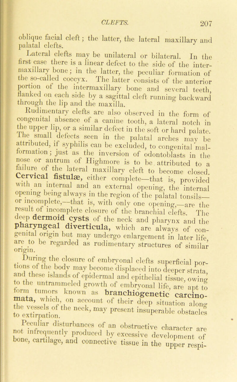 oblique facial cleft; the latter, the lateral maxillary and palatal clefts. J Lateial clefts may be unilateral or bilateral. In the first case there is a linear defect to the side of the inter- maxillary bone ; in the latter, the peculiar formation of the so-called coccyx. The latter consists of the anterior portion of the intermaxillary bone and several teeth flanked on each side by a sagittal cleft running backward through the lip and the maxilla. Rudimentary clefts are also observed in the form of congenital absence of a canine tooth, a lateral notch in the upper lip or a similar defect in the soft or hard palate lhesman defects seen in the palatal arches may be attributed, if syphilis can be excluded, to congenital ‘mal- formation ; just as the inversion of odontoblasts in the nose or antrum of Highmore is to be attributed to a failure of the lateral maxillary cleft to become closed. Cervical fistulae, either complete—that is, provided with an internal and an external opening, the internal opening being always in the region of the palatal tonsils or incomplete, that is, with only one opening,—are the result of incomplete closure of the branchial clefts The deep dermoid cysts of the neck and pharynx and the pharyngeal diverticula, which are always of con- genital origin but may undergo enlargement in later life are to lie regarded as rudimentary structures of similar origin. During the closure of embryonal clefts superficial por- tions of the body may become displaced into deeper strata, and these islands of epidermal and epithelial tissue, owW to the untrammeled growth of embryonal life, are apt to form tumors known as branchiogenetic carcino- mata, which on account of their deep situation along to exti^on ’ “ay Pre8Mt inSUPerabk obstocks Peculiar disturbances of an obstructive character are not infrequently produced by excessive development of bone, cartilage, and connective tissue in the upper respi-
