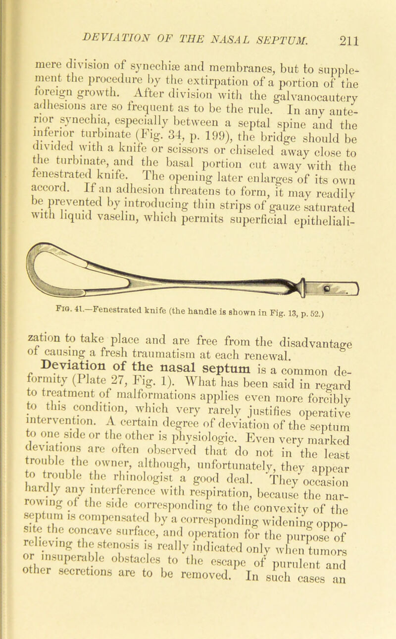 mere division of synechise and membranes, but to supple- ment the procedure by the extirpation of a portion of the oieign growth. After division with tile galvanocautery adhesions are so frequent as to be the rule. In any ante- 1101 synechia, especially between a septal spine and the inleno,- turbinate (Fig. 34, p. 199), the bridge should be un icied with a knife or scissors or chiseled away close to the turbinate, and the basal portion cut away with the fenestrated knife. The opening later enlarges of its own accord. If an adhesion threatens to form, it may readily be prevented by introducing thin strips of gauze saturated with liquid vaselin, which permits superficial epitheliali- Fig. 41. Fenestrated knife (the handle is shown in Fig. 13, p. 52.) zation to take place and are free from the disadvantage ot causing a fresh traumatism at each renewal. Deviation of the nasal septum is a common de- formity (Plate 27, Fig. 1). What has been said in regard to treatment of malformations applies even more forcibly to this condition, which very rarely justifies operative intervention. A certain degree of deviation of the septum to one side or the other is physiologic. Even very marked deviations are often observed that do not in the least trouble the owner, although, unfortunately, they appear to trouble the rhmologist a good deal. They occasion hardly any interference with respiration, because the nar- rowing of the side corresponding to the convexity of the septum ,s compensated by a corresponding widening oppo- site the concave surface, and operation for the purpose of relieving the stenosis is really indicated only when tumors or insuperable obstacles to the escape of purulent and er secrefcions are to be removed. In such cases an