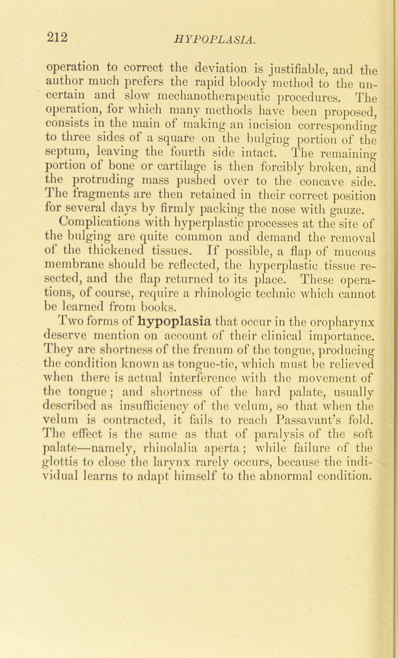 HYPOPLASIA. operation to correct the deviation is justifiable, and the author much prefers the rapid bloody method to the un- certain and slow mechanotherapeutic procedures. The operation, for which many methods have been proposed, consists in the main of making an incision corresponding to three sides of a square on the bulging portion of the septum, leaving the fourth side intact. The remaining portion of bone or cartilage is then forcibly broken, and the protruding mass pushed over to the concave side. The fragments are then retained in their correct position for several days by firmly packing the nose with gauze. Complications with hyperplastic processes at the site of the bulging are quite common and demand the removal of the thickened tissues. If possible, a flap of mucous membrane should be reflected, the hyperplastic tissue re- sected, and the flap returned to its place. These opera- tions, of course, require a rhinologic technic which cannot be learned from books. Two forms of hypoplasia that occur in the oropharynx deserve mention on account of their clinical importance. They are shortness of the frenum of the tongue, producing the condition known as tongue-tie, which must be relieved when there is actual interference with the movement of the tongue; and shortness of the hard palate, usually described as insufficiency of the velum, so that when the velum is contracted, it fails to reach Passavant’s fold. The effect is the same as that of paralysis of the soft palate—namely, rhinolalia aperta; while failure of the glottis to close the larynx rarely occurs, because the indi- vidual learns to adapt himself to the abnormal condition.