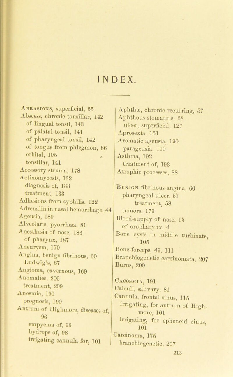 INDEX. Abrasions, superficial, 55 Abscess, chronic tonsillar, 142 of lingual tonsil, 143 of palatal tonsil, 141 of pharyngeal tonsil, 142 of tongue from phlegmon, 66 orbital, 105 * tonsillar, 141 Accessory struma, 178 Actinomycosis, 132 diagnosis of, 133 treatment, 133 Adhesions from syphilis, 122 Adrenalin in nasal hemorrhage, 44 Ageusia, 189 Alveolaris, pyorrhoea, 81 Anesthesia of nose, 186 of pharynx, 187 Aneurysm, 170 Angina, benign fibrinous, 60 Ludwig’s, 67 Angioma, cavernous, 169 Anomalies, 205 treatment, 209 Anosmia, 190 prognosis, 190 Antrum of Highmore, diseases of 96 empyema of, 96 hydrops of, 98 irrigating cannula for, 101 Aphthae, chronic recurring, 57 Aphthous stomatitis, 58 ulcer, superficial, 127 Aprosexia, 151 Aromatic ageusia, 190 parageusia, 190 Asthma, 192 treatment of, 193 Atrophic processes, 88 Benign fibrinous angina, 60 pharyngeal ulcer, 57 treatment, 58 tumors, 179 Blood-supply of nose, 15 of oropharynx, 4 Bone cysts in middle turbinate, 105 Bone-forceps, 49, 111 Branchiogenetic carcinomata, 207 Burns, 200 Cacosmia, 191 Calculi, salivary, 81 Cannula, frontal sinus, 115 irrigating, for antrum of High- more, 101 irrigating, for sphenoid sinus, 101 Carcinoma, 175 branchiogenetic, 207