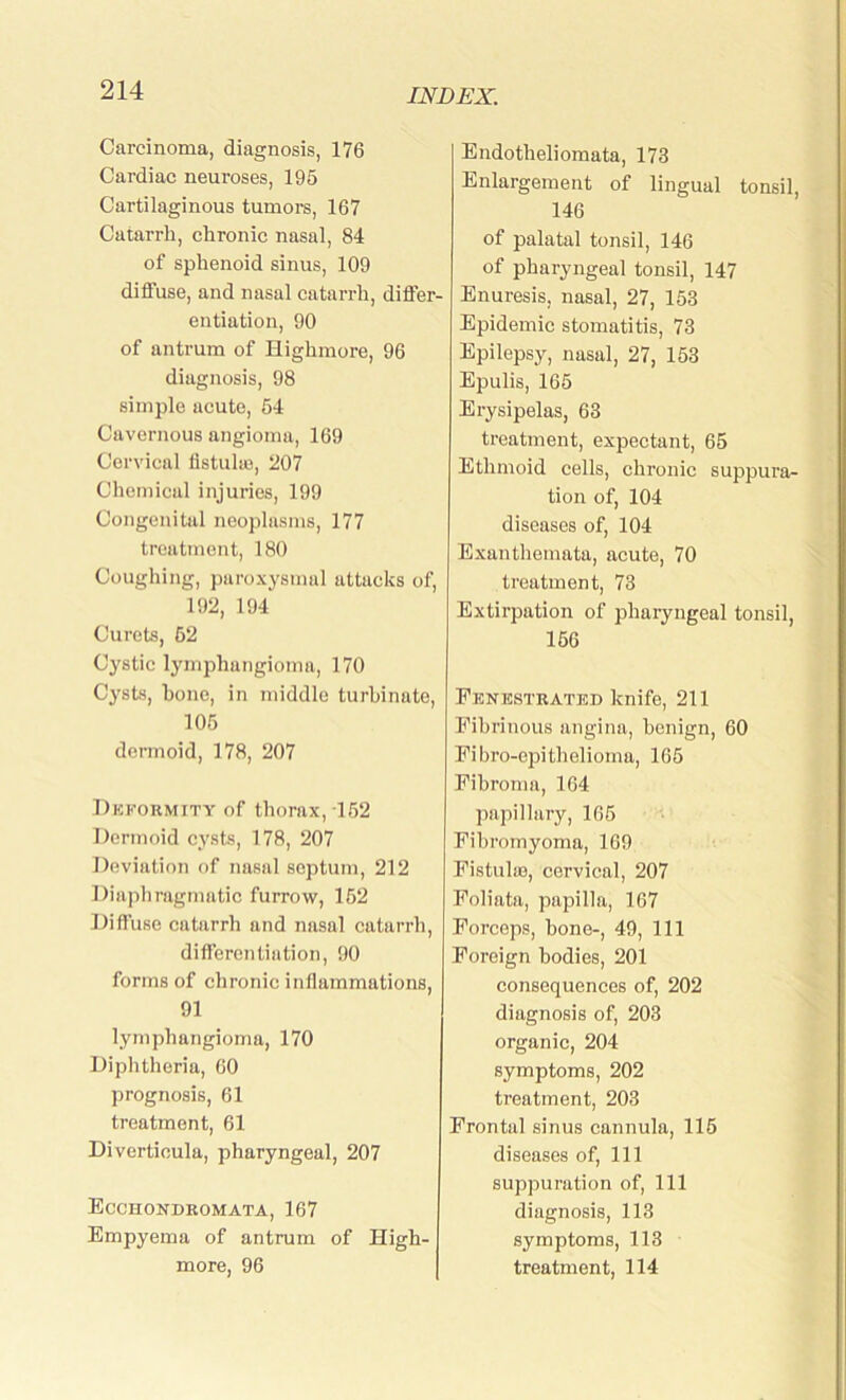 Carcinoma, diagnosis, 176 Cardiac neuroses, 195 Cartilaginous tumors, 167 Catarrh, chronic nasal, 84 of sphenoid sinus, 109 diffuse, and nasal catarrh, differ- entiation, 90 of antrum of Highmore, 96 diagnosis, 98 simple acute, 54 Cavernous angioma, 169 Cervical fistulas, 207 Chemical injuries, 199 Congenital neoplasms, 177 treatment, 180 Coughing, paroxysmal attacks of, 192, 194 Curets, 52 Cystic lymphangioma, 170 Cysts, hone, in middle turbinate, 105 dermoid, 178, 207 Deformity of thorax, 152 Dermoid cysts, 178, 207 Deviation of nasal septum, 212 Diaphragmatic furrow, 152 Diffuse catarrh and nasal catarrh, differentiation, 90 forms of chronic inflammations, 91 lymphangioma, 170 Diphtheria, 60 prognosis, 61 treatment, 61 Diverticula, pharyngeal, 207 Ecchondromata, 167 Empyema of antrum of High- more, 96 Endotheliomata, 173 Enlargement of lingual tonsil, 146 of palatal tonsil, 146 of pharyngeal tonsil, 147 Enuresis, nasal, 27, 153 Epidemic stomatitis, 73 Epilepsy, nasal, 27, 153 Epulis, 165 Erysipelas, 63 treatment, expectant, 65 Ethmoid cells, chronic suppura- tion of, 104 diseases of, 104 Exanthemata, acute, 70 treatment, 73 Extirpation of pharyngeal tonsil, 156 Fenestrated knife, 211 Fibrinous angina, benign, 60 Fibro-epithelioma, 165 Fibroma, 164 papillary, 165 Fibromyoma, 169 Fistulie, cervical, 207 Foliata, papilla, 167 Forceps, bone-, 49, 111 Foreign bodies, 201 consequences of, 202 diagnosis of, 203 organic, 204 symptoms, 202 treatment, 203 Frontal sinus cannula, 115 diseases of, 111 suppuration of, 111 diagnosis, 113 symptoms, 113 treatment, 114