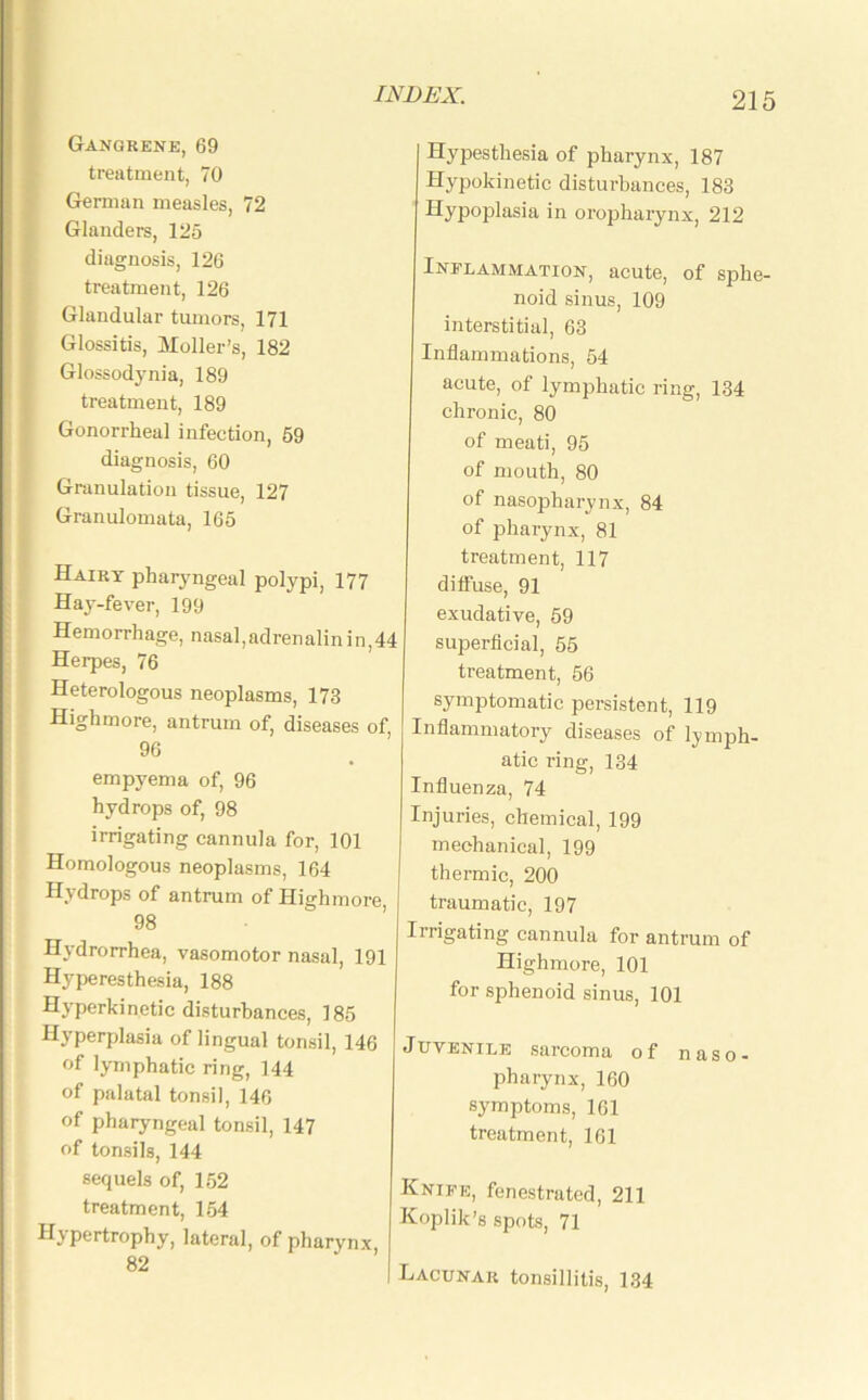 Gangrene, 69 treatment, 70 German measles, 72 Glanders, 125 diagnosis, 126 treatment, 126 Glandular tumors, 171 Glossitis, Holler’s, 182 Glossodynia, 189 treatment, 189 Gonorrheal infection, 59 diagnosis, 60 Granulation tissue, 127 Granulomata, 165 Hairy pharyngeal polypi, 177 Hay-fever, 199 Hemorrhage, nasal,adrenalin in,44 Herpes, 76 Heterologous neoplasms, 173 Highmore, antrum of, diseases of, 96 empyema of, 96 hydrops of, 98 irrigating cannula for, 101 Homologous neoplasms, 164 H\drops of antrum of Highmore 98 Hydrorrhea, vasomotor nasal, 191 Hyperesthesia, 188 Hyperkinetic disturbances, 185 Hyperplasia of lingual tonsil, 146 of lymphatic ring, 144 of palatal tonsil, 146 of pharyngeal tonsil, 147 of tonsils, 144 sequels of, 152 treatment, 154 Hypertrophy, lateral, of pharynx, 82 Hypesthesia of pharynx, 187 Hypokinetic disturbances, 183 Hypoplasia in oropharynx, 212 Inflammation, acute, of sphe- noid sinus, 109 interstitial, 63 Inflammations, 54 acute, of lymphatic ring, 134 chronic, 80 of meati, 95 of mouth, 80 of nasopharynx, 84 of pharynx, 81 treatment, 117 diffuse, 91 exudative, 59 superficial, 55 treatment, 56 symptomatic persistent, 119 Inflammatory diseases of lymph- atic ring, 134 Influenza, 74 Injuries, chemical, 199 mechanical, 199 thermic, 200 traumatic, 197 Irrigating cannula for antrum of Highmore, 101 for sphenoid sinus, 101 JUVEnile sarcoma of naso- pharynx, 160 symptoms, 161 treatment, 161 Knife, fenestrated, 211 Koplik’s spots, 71 Lacunar tonsillitis, 134