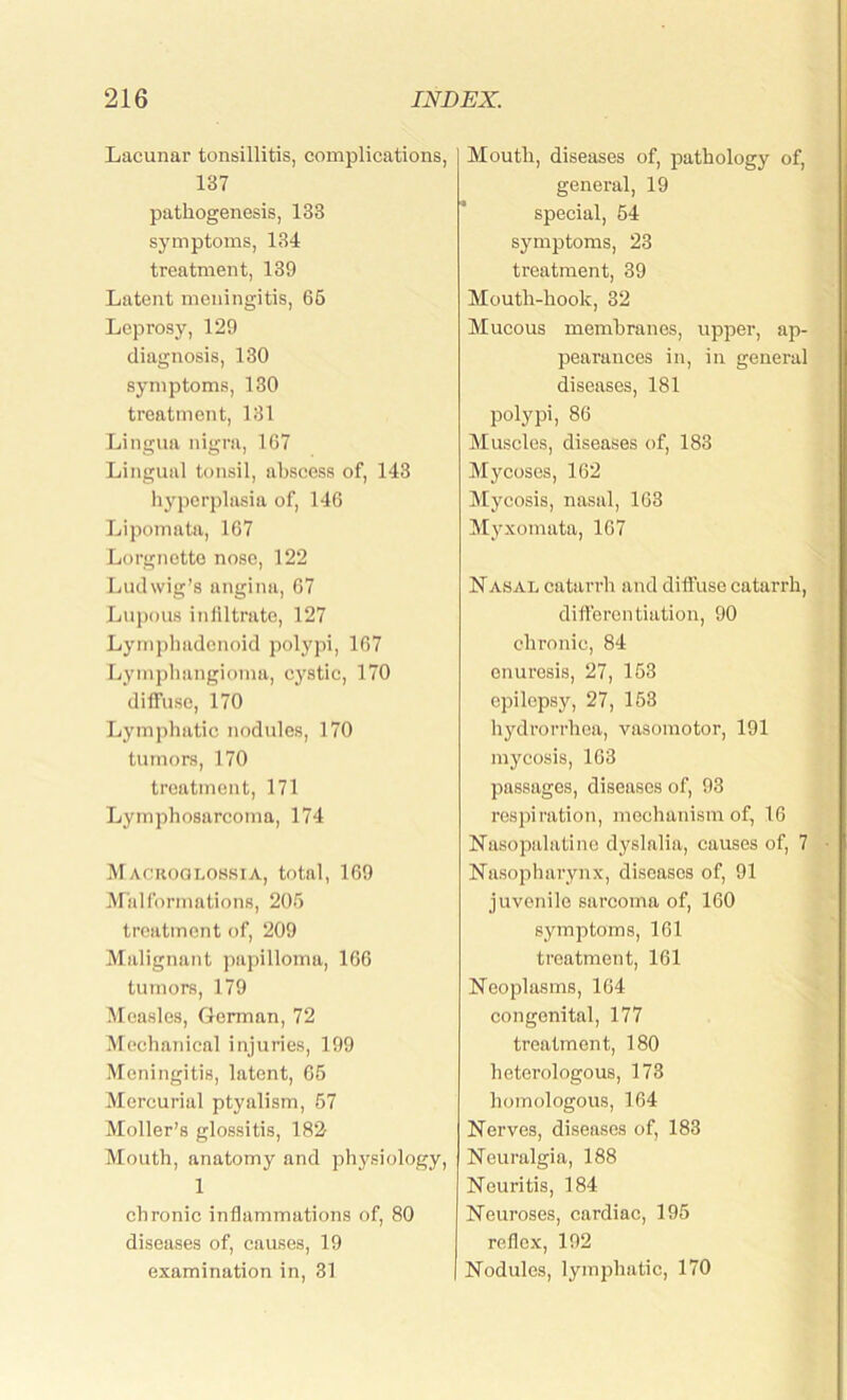 Lacunar tonsillitis, complications, 137 pathogenesis, 133 symptoms, 134 treatment, 139 Latent meningitis, 66 Leprosy, 129 diagnosis, 130 symptoms, 130 treatment, 131 Lingua nigra, 167 Lingual tonsil, abscess of, 143 hyperplasia of, 146 Lipomata, 167 Lorgnette nose, 122 Ludwig’s angina, 67 Lupous infiltrate, 127 Lymphadenoid polypi, 167 Lymphangioma, cystic, 170 diffuse, 170 Lymphatic nodules, 170 tumors, 170 treatment, 171 Lymphosarcoma, 174 Macroglossia, total, 169 Malformations, 205 treatment of, 209 Malignant papilloma, 166 tumors, 179 Measles, German, 72 Mechanical injuries, 199 Meningitis, latent, 65 Mercurial ptyalism, 57 Moller’s glossitis, 182 Mouth, anatomy and physiology, 1 chronic inflammations of, 80 diseases of, causes, 19 examination in, 31 Mouth, diseases of, pathology of, general, 19 special, 64 symptoms, 23 treatment, 39 Mouth-hook, 32 Mucous membranes, upper, ap- pearances in, in general diseases, 181 polypi, 86 Muscles, diseases of, 183 Mycoses, 162 Mycosis, nasal, 163 Myxomata, 167 Nasal catarrh and diffuse catarrh, differentiation, 90 chronic, 84 enuresis, 27, 153 epilepsy, 27, 153 hydrorrhea, vasomotor, 191 mycosis, 163 passages, diseases of, 93 respiration, mechanism of, 16 Nasopalatine dyslalia, causes of, 7 Nasopharynx, diseases of, 91 juvenile sarcoma of, 160 symptoms, 161 treatment, 161 Neoplasms, 164 congenital, 177 treatment, 180 heterologous, 173 homologous, 164 Nerves, diseases of, 183 Neuralgia, 188 Neuritis, 184 Neuroses, cardiac, 195 reflex, 192 Nodules, lymphatic, 170