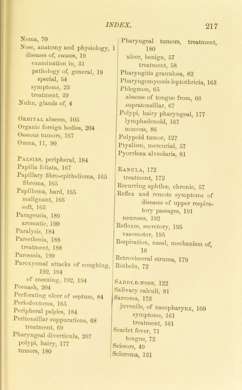 Noma, 70 Nose, anatomy and physiology, 1 diseases of, causes, 19 examination in, 31 pathology of, general, 19 special, 54 symptoms, 23 treatment, 39 Nuhn, glands of, 4 Orbital abscess, 105 Organic foreign bodies, 204 Osseous tumors, 167 Ozena, 11, 90 Palsies, peripheral, 184 Papilla foliata, 167 Papillary fibro-epithelioma, 165 fibroma, 165 Papilloma, hard, 165 malignant, 166 soft, 165 Parageusia, 189 aromatic, 190 Paralysis, 184 Paresthesia, 188 treatment, 188 Parosmia, 190 Paroxysmal attacks of coughing, 192, 194 of sneezing, 192, 194 Peenash, 204 Perforating ulcer of septum, 84 Periodontoma, 165 Peripheral palsies, 184 Peritonsillar suppurations, 68 treatment, 69 Pharyngeal diverticula, 207 polypi, hairy, 177 tumors, 180 Pharyngeal tumors, treatment, 180 ulcer, benign, 57 treatment, 58 Pharyngitis granulosa, 82 Pharyngomycosis leptothricia, 163 Phlegmon, 65 abscess of tongue from, 66 supratonsillar, 67 Polypi, hairy pharyngeal, 177 lymphadenoid, 167 mucous, 86 Polypoid tumor, 127 Ptyalism, mercurial, 57 Pyorrhoea alveolaris, 81 Eanula, 172 treatment, 172 Recurring aphthae, chronic, 57 Reflex and remote symptoms of diseases of upper respira- tory passages, 191 neuroses, 192 Reflexes, secretory, 195 vasomotor, 195 Respiration, nasal, mechanism of, 16 Retrovisceral struma, 179 Rotheln, 72 Saddle-nose, 122 Salivary calculi, 81 Sarcoma, 173 juvenile, of nasopharynx, 160 symptoms, 161 treatment, 161 Scarlet fever, 71 tongue, 72 Scissors, 49 I Scleroma, 131