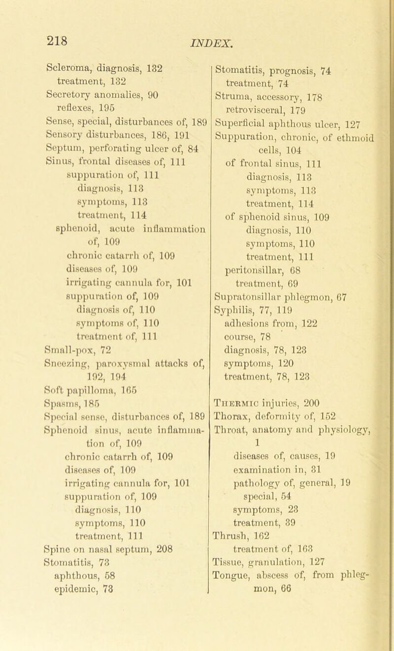 Scleroma, diagnosis, 132 treatment, 132 Secretory anomalies, 90 reflexes, 195 Sense, special, disturbances of, 189 Sensory disturbances, 186, 191 Septum, perforating ulcer of, 84 Sinus, frontal diseases of, 111 suppuration of, 111 diagnosis, 113 symptoms, 113 treatment, 114 sphenoid, acute inflammation of, 109 chronic catarrh of, 109 diseases of, 109 irrigating cannula for, 101 suppuration of, 109 diagnosis of, 110 symptoms of, 110 treatment of, 111 Smnll-pox, 72 Sneezing, paroxysmal attacks of, 192, 194 Soft papilloma, 105 Spasms, 185 Special sense, disturbances of, 189 Sphenoid sinus, acute inflamma- tion of, 109 chronic catarrh of, 109 diseases of, 109 irrigating cannula for, 101 suppuration of, 109 diagnosis, 110 symptoms, 110 treatment, 111 Spine on nasal septum, 208 Stomatitis, 73 aphthous, 58 epidemic, 73 Stomatitis, prognosis, 74 treatment, 74 Struma, accessory, 178 retrovisceral, 179 Superficial aphthous ulcer, 127 Suppuration, chronic, of ethmoid cells, 104 of frontal sinus, 111 diagnosis, 113 symptoms, 113 treatment, 114 of sphenoid sinus, 109 diagnosis, 110 symptoms, 110 treatment, 111 peritonsillar, 08 treatment, 69 Supratonsillar phlegmon, 07 Syphilis, 77, 119 adhesions from, 122 course, 78 diagnosis, 78, 123 symptoms, 120 treatment, 78, 123 Thermic injuries, 200 Thorax, deformity of, 152 Thi’oat, anatomy and physiology, 1 diseases of, causes, 19 examination in, 31 pathology of, general, 19 special, 54 symptoms, 23 treatment, 39 Thrush, 162 treatment of, 163 Tissue, granulation, 127 Tongue, abscess of, from phleg- mon, 66