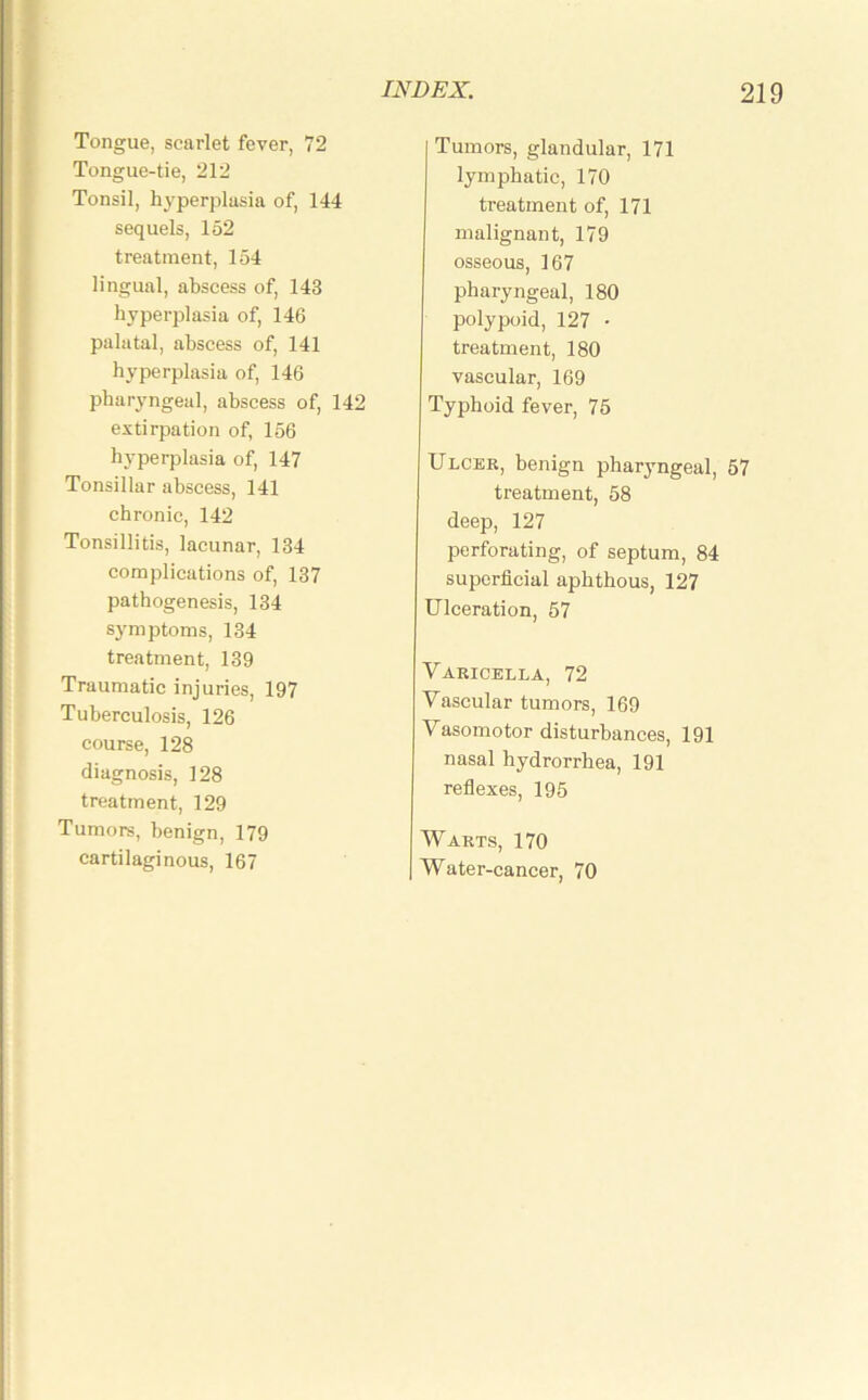 Tongue, scarlet fever, 72 Tongue-tie, 212 Tonsil, hyperplasia of, 144 sequels, 152 treatment, 154 lingual, abscess of, 143 hyperplasia of, 146 palatal, abscess of, 141 hyperplasia of, 146 pharyngeal, abscess of, 142 extirpation of, 156 hyperplasia of, 147 Tonsillar abscess, 141 chronic, 142 Tonsillitis, lacunar, 134 complications of, 137 pathogenesis, 134 symptoms, 134 treatment, 139 Traumatic injuries, 197 Tuberculosis, 126 course, 128 diagnosis, 128 treatment, 129 Tumors, benign, 179 cartilaginous, 167 Tumors, glandular, 171 lymphatic, 170 treatment of, 171 malignant, 179 osseous, 167 pharyngeal, 180 polypoid, 127 • treatment, 180 vascular, 169 Typhoid fever, 75 Ulcer, benign pharyngeal, 57 treatment, 58 deep, 127 perforating, of septum, 84 superficial aphthous, 127 Ulceration, 57 Varicella, 72 Vascular tumors, 169 Vasomotor disturbances, 191 nasal hydrorrhea, 191 reflexes, 195 Warts, 170 Water-cancer, 70