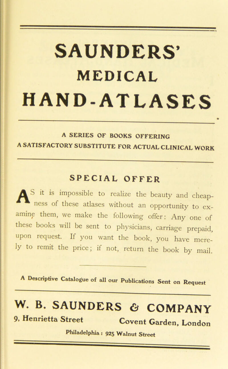 SAUNDERS’ MEDICAL HAND-ATLASES A SERIES OF BOOKS OFFERING A SATISFACTORY SUBSTITUTE FOR ACTUAL CLINICAL WORK SPECIAL OFFER AS it is impossible to realize the beauty and cheap- ness of these atlases without an opportunity to ex- amine them, we make the following offer: Any one of these books will be sent to physicians, carriage prepaid, upon request. If you want the book, you have mere- ly to remit the price; if not, return the book by mail. A Descriptive Catalogue of all our Publications Sent on Request W. B. SAUNDERS & COMPANY 9, Henrietta Street Covent Garden, London Philadelphia : 925 Walnut Street