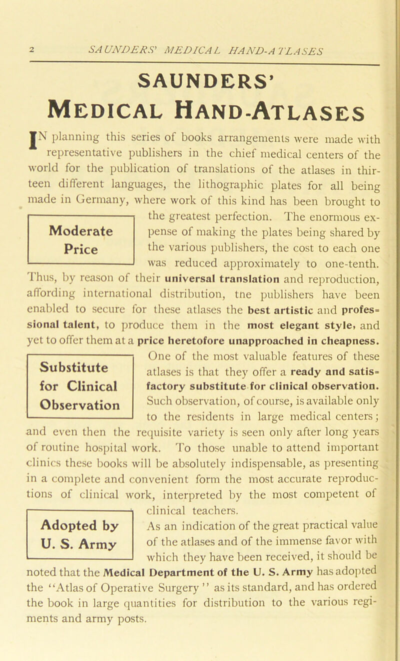 SAUNDERS’ Medical Hand-Atlases JN planning this series of books arrangements were made with representative publishers in the chief medical centers of the world for the publication of translations of the atlases in thir- teen different languages, the lithographic plates for all being made in Germany, where work of this kind has been brought to the greatest perfection. The enormous ex- pense of making the plates being shared by the various publishers, the cost to each one was reduced approximately to one-tenth. 1 hus, by reason of their universal translation and reproduction, affording international distribution, tne publishers have been enabled to secure for these atlases the best artistic and profes= sional talent, to produce them in the most elegant style, and yet to offer them at a price heretofore unapproached in cheapness. One of the most valuable features of these atlases is that they offer a ready and satis= factory substitute for clinical observation. Such observation, of course, is available only to the residents in large medical centers; and even then the requisite variety is seen only after long years of routine hospital work. To those unable to attend important clinics these books will be absolutely indispensable, as presenting in a complete and convenient form the most accurate reproduc- tions of clinical work, interpreted by the most competent of clinical teachers. As an indication of the great practical value of the atlases and of the immense favor with which they have been received, it should be noted that the Medical Department of the U. S. Army has adopted the “Atlas of Operative Surgery ’’ as its standard, and has ordered the book in large quantities for distribution to the various regi- ments and army posts. Adopted by U. S. Army Substitute for Clinical Observation Moderate Price