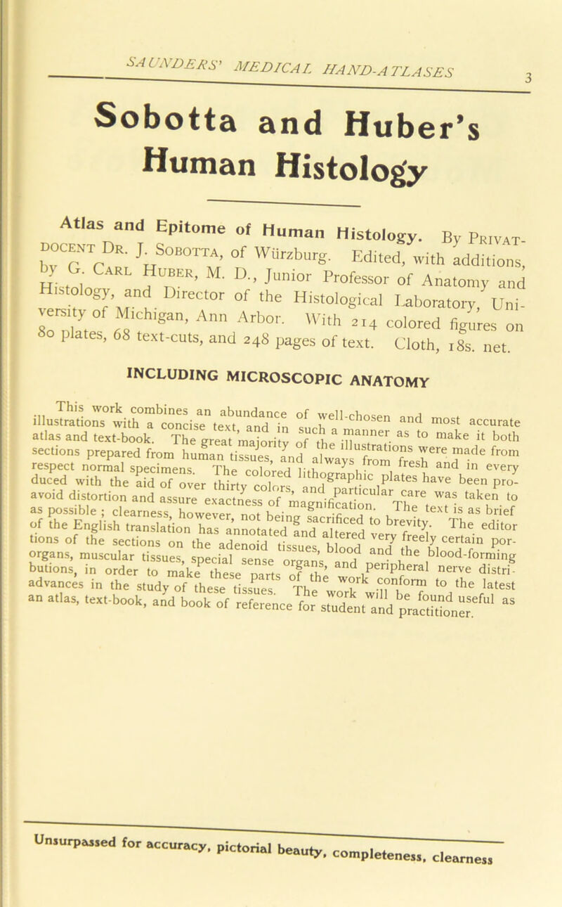 Sobotta and Huber’s Human Histology Atlas and Epitome of Human Histology. By Pr.vat docent Dr. j. Sobotta, of Wiirxburg. Ed,led. with additions, Hktnln ? nER’ D Jlmi0r Professor °f Anatomy and Histology, and Director of the Histological Laboratory, Un,- ’f M'oh'gan. Ann Arbor. With 2r4 colored figures on I es, 68 text-cuts, and 24S pages of text. Cloth, 18s. net. INCLUDING MICROSCOPIC ANATOMY illustrations> with°T^concite^^amT 'in ^JJell-chosen ad most accurate atlas and text-book. The great maioritv of L TT'- ™ t0 make h both sections prepared from human tissues, and alwaysTomTrLh6 ^ respect normal specimens The colors lith ^ i • nii ^res^ an<^ ln every duced with the aid £ Tver thlrty coTors 1 blc plates have been pro- avoid distortion and assure exactness of magnificati^ & ThTt T 'T l° ? the'E^ ThrediS orgTnsfmiLXr'^ssues, speciafsetse b'°°? andy blood-fwiing butions, in order to make these Dar^ nfT and peripheral nerve distri advances in the study of these tissues The T T/0™ to the latest Unsurpassed for accuracy, pictorial beauty, completeness. clearness