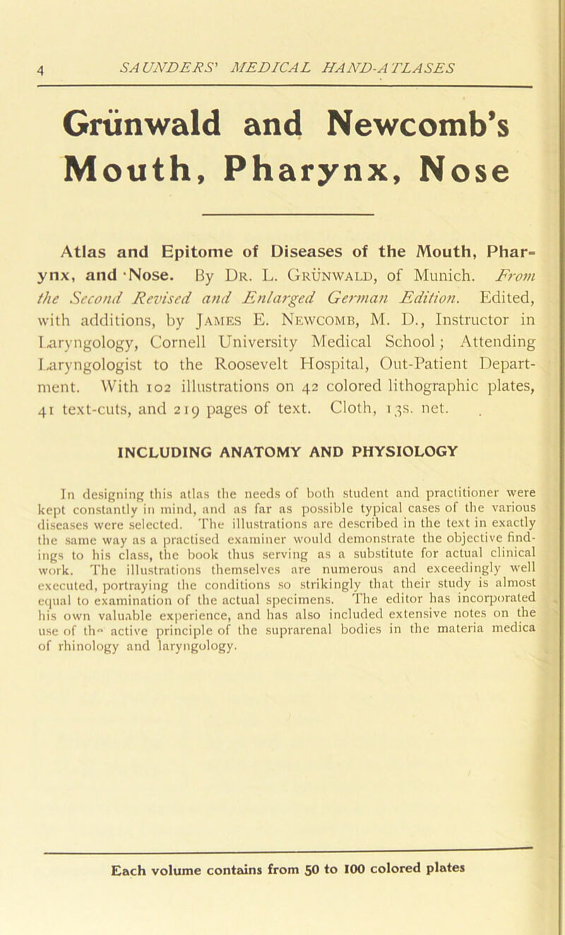 Griinwald and Newcomb’s Mouth, Pharynx, Nose Atlas and Epitome of Diseases of the Mouth, Phar= ynx, and -Nose. By Dr. L. Grunwald, of Munich. From the Second Revised and Enlarged German Edition. Edited, with additions, by James E. Newcomb, M. D., Instructor in laryngology, Cornell University Medical School; Attending Laryngologist to the Roosevelt Hospital, Out-Patient Depart- ment. With 102 illustrations on 42 colored lithographic plates, 41 text-cuts, and 219 pages of text. Cloth, 13s. net. INCLUDING ANATOMY AND PHYSIOLOGY In designing this atlas the needs of both student and practitioner were kept constantly in mind, and as far as possible typical cases of the various diseases were selected. The illustrations are described in the text in exactly the same way as a practised examiner would demonstrate the objective find- ings to his class, the book thus serving as a substitute for actual clinical work. The illustrations themselves are numerous and exceedingly well executed, portraying the conditions so strikingly that their study is almost equal to examination of the actual specimens. The editor has incorporated his own valuable experience, and has also included extensive notes on the use of th active principle of the suprarenal bodies in the materia medica of rhinology and laryngology. Each volume contains from 50 to 100 colored plates