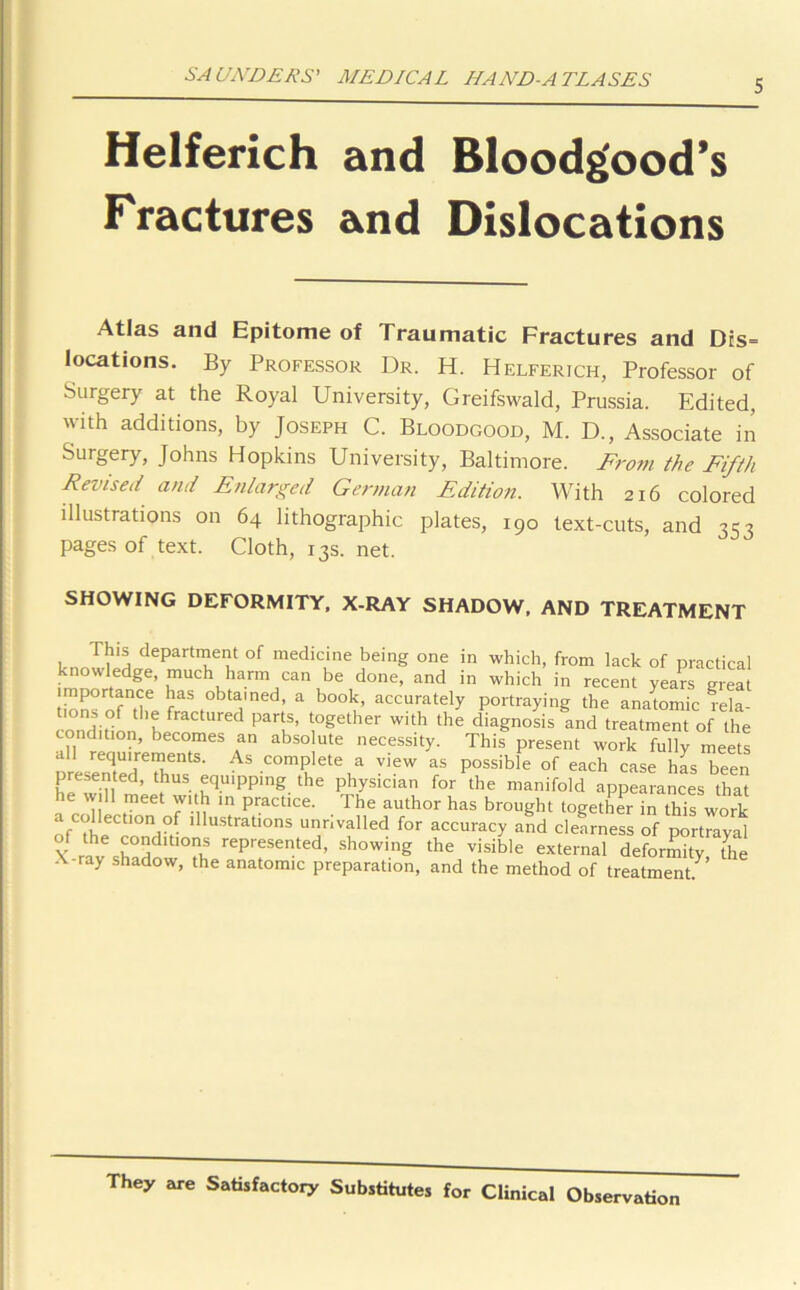 5 Helferich and Bloodg'ood’s Fractures and Dislocations Atlas and Epitome of Traumatic Fractures and Dts= locations. By Professor Dr. H. Helferich, Professor of Surgery at the Royal University, Greifswald, Prussia. Edited, with additions, by Joseph C. Bloodgood, M. D., Associate in Surgery, Johns Hopkins University, Baltimore. From the Fifth Revised and Enlarged German Edition. With 216 colored illustrations on 64 lithographic plates, 190 text-cuts, and 353 pages of text. Cloth, 13s. net. SHOWING DEFORMITY, X-RAY SHADOW, AND TREATMENT This department of medicine being one in which, from lack of practical knowledge, much harm can be done, and in which in recent years great importance has obtained, a book, accurately portraying the anatomic rela- tions of the fractured parts, together with the diagnosis and treatment of the condition, becomes an absolute necessity. This present work fully meets all requirements. As complete a view as possible of each case has been presented, thus equipping the physician for the manifold appearances that he will meet with ,n practice. The author has brought together in this work a collectmn of illustrations unnvalled for accuracy and clearness of portrayal of the conditions represented, showing the visible external deformity the X-ray shadow, the anatomic preparation, and the method of treatment^ They are Satisfactory Substitutes for Clinical Observation