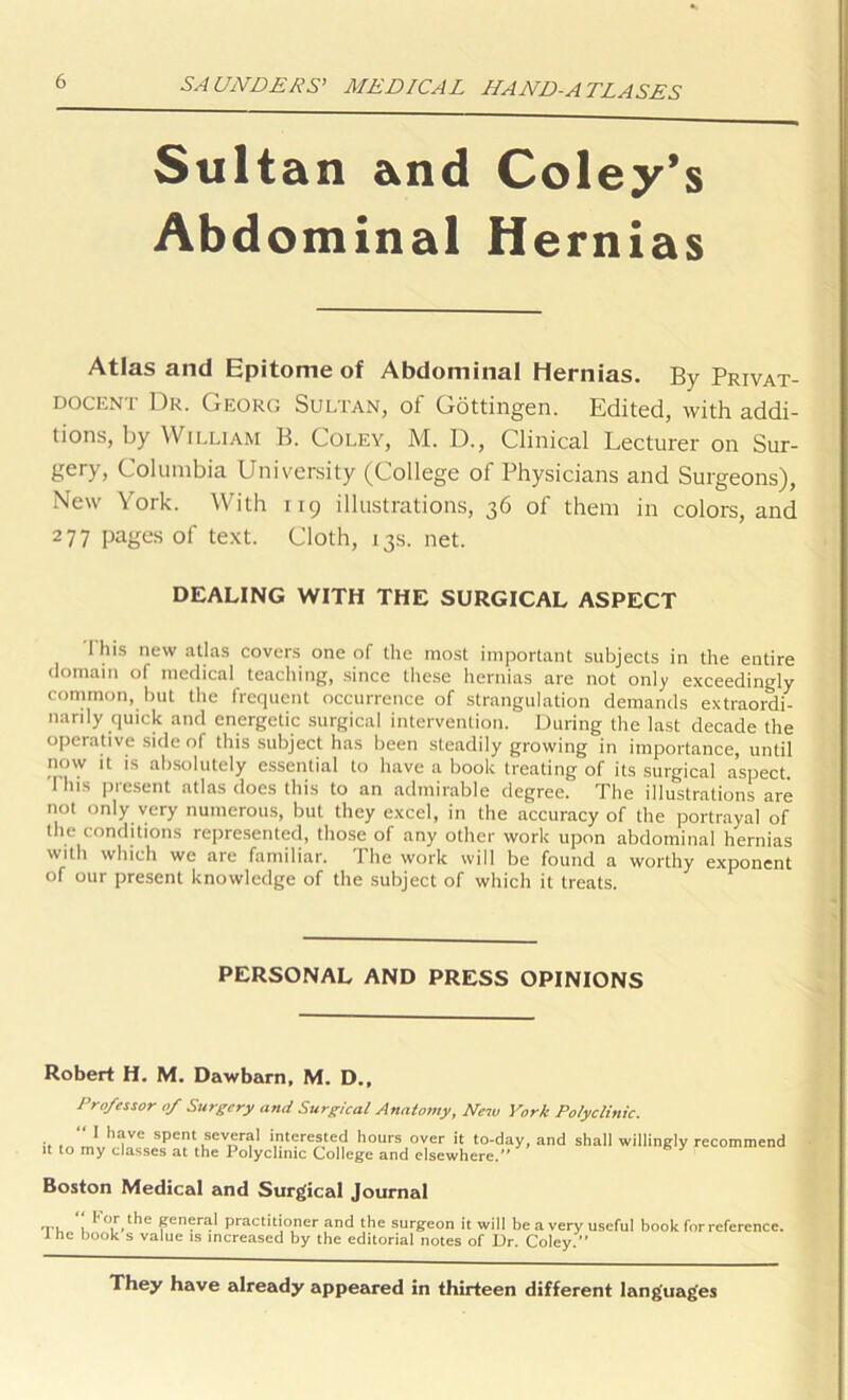Sultan and Coley’s Abdominal Hernias Atlas and Epitome of Abdominal Hernias. By Privat- docent Dr. Georg Sultan, of Gottingen. Edited, with addi- tions, by William B. Coley, M. D., Clinical Lecturer on Sur- gery, Columbia University (College of Physicians and Surgeons), New York. With 119 illustrations, 36 of them in colors, and 277 pages of text. Cloth, 13s. net. DEALING WITH THE SURGICAL ASPECT This new atlas covers one of the most important subjects in the entire domain of medical teaching, since these hernias are not only exceedingly common, but the frequent occurrence of strangulation demands extraordi- narily quick and energetic surgical intervention. During the last decade the operative side of this subject has been steadily growing in importance, until iiow it is absolutely essential to have a book treating of its surgical aspect 'Ibis present atlas does this to an admirable degree. The illustrations are not only very numerous, but they excel, in the accuracy of the portrayal of the conditions represented, those of any other work upon abdominal hernias with which we are familiar. The work will be found a worthy exponent of our present knowledge of the subject of which it treats. PERSONAL AND PRESS OPINIONS Robert H. M. Dawbarn, M. D., it Professor of Surgery and Surgical Anatomy, New York Polyclinic. “ I have spent several interested hours over it to-day to my classes at the Polyclinic College and elsewhere.” ’ and shall willingly recommend Boston Medical and Surgical Journal Th I' or the general practitioner and the surgeon it will be a very useful book for reference, e book s value is increased by the editorial notes of Dr. Coley.” They have already appeared in thirteen different languages