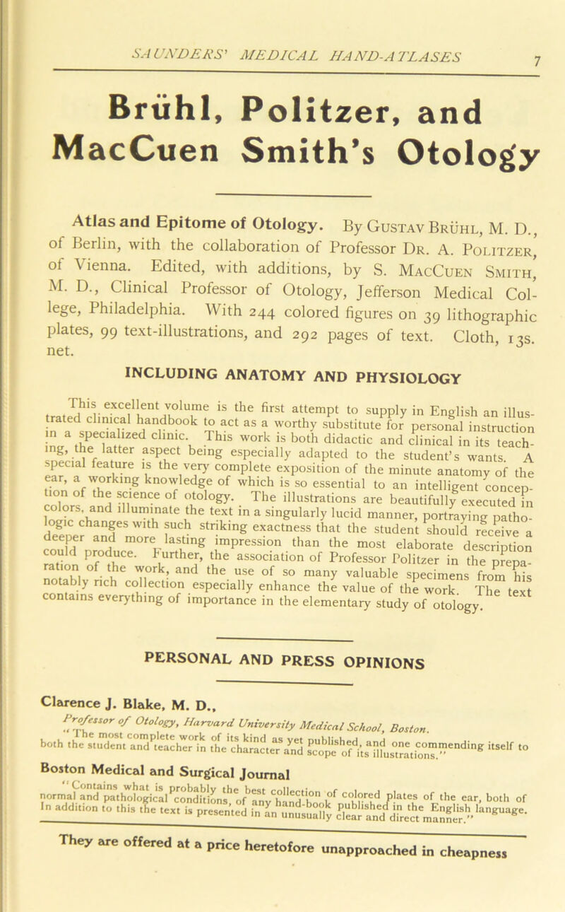 7 Brtihl, MacCuen Politzer, and Smith’s Otology Atlas and Epitome of Otology. By Gustav Bruhl, M. D., ol Berlin, with the collaboration of Professor Dr. A. Politzer, of Vienna. Edited, with additions, by S. MacCuen Smith’ M. D., Clinical Professor of Otology, Jefferson Medical Col- lege, Philadelphia. With 244 colored figures on 39 lithographic plates, 99 text-illustrations, and 292 pages of text. Cloth 12s net. ’ ^ ' INCLUDING ANATOMY AND PHYSIOLOGY tr,,Tlh r f Len Te 18 the first attemPl t0 supply in English an illus- trated clinical handbook to act as a worthy substitute for personal instruction in a specialized clinic This work is both didactic and clinical in its teach- ing, the latter aspect being especially adapted to the student’s wants A specia1 feature is the very' complete exposition of the minute anatomy of the don fTrklng knovYledge of which is so essential to an intelligent concep- / h® sPlence of otology. The illustrations are beautifully executed m colors and illuminate the text in a singularly lucid manner, portraying patho- ogic changes with such striking exactness that the student should receive a deeper and more lasting impression than the most elaborate description could produce, further, the association of Professor Politzer in the prepa- notTbl °f h16 T,° ! and the USC °f S0 many valuable specimens from his tably rich collection especially enhance the value of the work. The text contains everything of importance in the elementary study of otology PERSONAL AND PRESS OPINIONS Clarence J. Blake, M. D., pr°f‘Ssor of Otology, Harvard University Medical School, Boston. both the stuTmCr^P'caclwrin t'he'd.aract^/nd j}h^t|Ct^Se,,di,,» itSelf to Boston Medical and Surgical Journal normal and pa^hT,logical ^ °f co'r(-'d plates of the ear, both of In add,non to this the text is presented in an unusuaMy clear and ,j^ectm! nner.langUage' They are offered at a price heretofore unapproached in cheapness