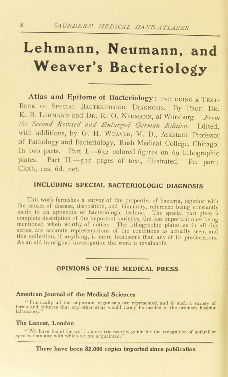 Lehmann, Neumann, and Weaver’s Bacteriology Atlas and Epitome of Bacteriology : including a Text- Book of Special Bacteriologic Diagnosis. By Prof. Dr. K. B. Lehmann and Dr. R. O. Neumann, of Wurzburg. From the Second Revised and Enlarged German Edition. Edited, with additions, by G. H. Weaver, M. D., Assistant Professor of Pathology and Bacteriology, Rush Medical College, Chicago. In two parts. Part I.—632 colored figures on 69 lithographic plates. Part II.—511 pages of text, illustrated. Per part: Cloth, 10s. 6d. net. INCLUDING SPECIAL BACTERIOLOGIC DIAGNOSIS This work furnishes a survey of the properties of bacteria, together with the causes of disease, disposition, and immunity, reference being constantly made to an appendix of bacteriologic technic. The special part gives a complete description of the important varieties, the less important ones being mentioned when worthy of notice. The lithographic plates, as in all this series, are accurate representations of the conditions as actually seen, and this collection, if anything, is more handsome than any of its predecessors. As an aid in original investigation the work is invaluable. OPINIONS OF THE MEDICAL PRESS American Journal of the Medical Sciences “ Practically all the important organisms are represented, and in such a variety of forms and cultures that any other atlas would rarely be needed in the ordinary hospital laboratory/' The Lancet, London “ We have found the work a more trustworthy guide for the recognition of unfamiliar species than any with which we are acquainted. There have been 82,000 copies imported since publication