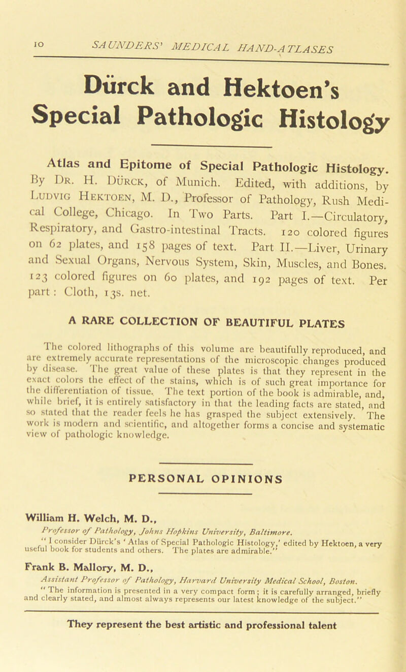 Dtirck and Hektoen’s Special Pathologic Histology Atlas and Epitome of Special Pathologic Histology. By Dr. H. Durck, of Munich. Edited, with additions, by Ludvig Hektoen, M. D., Professor of Pathology, Rush Medi- cal College, Chicago. In Two Parts. Part I.—Circulatory, Respiratory, and Gastro-intestinal Tracts. 120 colored figures on 62 plates, and 158 pages of text. Part II.—Liver, Urinaiy and Sexual Organs, Nervous System, Skin, Muscles, and Bones. 123 colored figures on 60 plates, and 192 pages of text. Per part : Cloth, 13s. net. A RARE COLLECTION OF BEAUTIFUL PLATES The colored lithographs of this volume are beautifully reproduced, and are extremely accurate representations of the microscopic changes produced by disease. The great value of these plates is that they represent in the exact colors the effect of the stains, which is of such great importance for the differentiation of tissue. The text portion of the book is admirable, and, while brief, it is entirely satisfactory in that the leading facts are stated, and so stated that the reader feels he has grasped the subject extensively. ’ The work is modern and scientific, and altogether forms a concise and systematic view of pathologic knowledge. PERSONAL OPINIONS William H. Welch, M. D., Professor of Pathology, Johns Hopkins University, Baltimore. “ I consider Diirck’s ‘ Atlas of Special Pathologic Histology,' edited by Hektoen, a very useful book for students and others. The plates are admirable. Frank B. Mallory, M. D., Assistant Professor of Pathology, Harvard University Medical School, Boston. 11 The information is presented in a very compact form: it is carefully arranged, briefly and clearly stated, and almost always represents our latest knowledge of the subject. They represent the best artistic and professional talent