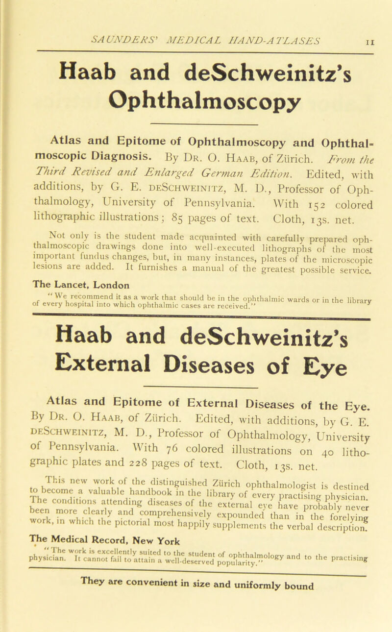 ii Haab and deSchweinitz’s Ophthalmoscopy Atlas and Epitome of Ophthalmoscopy and Ophthal- moscopic Diagnosis. By Dr. O. Haab, of Zurich. From the Third Revised and Enlarged German Edition. Edited, with additions, by G. E. deSchweinitz, M. D., Professor of Oph- thalmology, University of Pennsylvania. With 152 colored lithographic illustrations; 85 pages of text. Cloth, 13s. net. Not only is the student made acquainted with carefully prepared oph- thalmoscopic drawings done into well-executed lithographs of the most important fundus changes, but, in many instances, plates of the microscopic lesions are added. It furnishes a manual of the greatest possible service. The Lancet, London , “ We recommend it as a work that should be in the ophthalmic wards or in the library of every hospital into which ophthalmic cases are received. ^ Haab and deSchweinitz’s External Diseases of Eye Atlas and Epitome of External Diseases of the Eye. By Dr. O. Haab, of Zurich. Edited, with additions, by G. E. deSchweinitz, M. D., Professor of Ophthalmology, University of Pennsylvania. With 76 colored illustrations on 40 litho- graphic plates and 228 pages of text. Cloth, 13s. net. Th|s new work of the distinguished Zurich ophthalmologist is destined to become a valuable handbook in the library of every practising physician The conditions attending diseases of the external eye have probably never been more clearly and comprehensively expounded than in the forelvim? work, ,n which the pictorial most happily supplements the verbal description The Medical Record, New York physician. It cinnmfail'to anain't wdhde^ed popdaHty!”0'0^ ^ '° the practisin£ They are convenient in size and uniformly bound