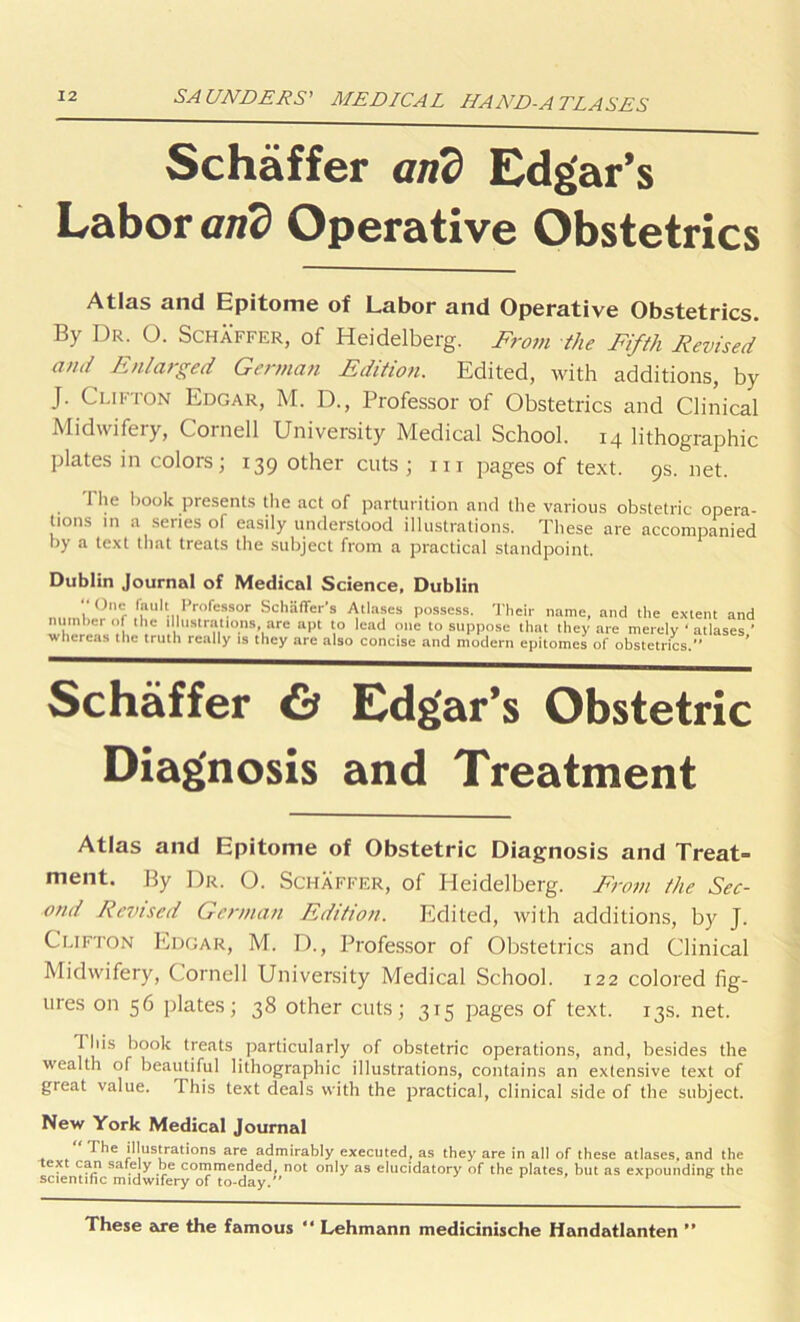 Schaffer and Edgar’s Labor and Operative Obstetrics Atlas and Epitome of Labor and Operative Obstetrics. By Dr. O. Schaffer, of Heidelberg. From the Fifth Revised and Enlarged German Edition. Edited, with additions, by J. Clifton Edgar, M. D., Professor of Obstetrics and Clinical Midwifery, Cornell University Medical School. 14 lithographic plates in colors; 139 other cuts ; m pages of text. 9s. net. I lie hook presents the act of parturition and the various obstetric opera- tions in a series of easily understood illustrations. These are accompanied by a text that treats the subject from a practical standpoint. Dublin Journal of Medical Science, Dublin ••Olio fault Professor Schaffer's Atlases possess. Their name, and the extent and w\\m~caVthe truth*^ tTr^also conciscTa^^modern epitomes of1^l^teen^ics'■•'1*aSeS’, Schaffer & Edgar’s Obstetric Diagnosis and Treatment Atlas and Epitome of Obstetric Diagnosis and Treat- ment. By Dr. O. Schaffer, of Heidelberg. From the Sec- ond Revised German Edition. Edited, with additions, by J. Clifton Edgar, M. D., Professor of Obstetrics and Clinical Midwifery, Cornell University Medical School. 122 colored fig- ures on 56 plates; 38 other cuts; 315 pages of text. 13s. net. 1 his book treats particularly of obstetric operations, and, besides the wealth of beautiful lithographic illustrations, contains an extensive text of great value. This text deals with the practical, clinical side of the subject. New York Medical Journal The illustrations are admirably executed, as they are in all of these atlases, and the e* ca.P sa,.eJy .~e commended, not only as elucidatory of the plates, but as expounding the scientific midwifery of to-day.” These are the famous “ Lehmann medicinische Handatlanten **