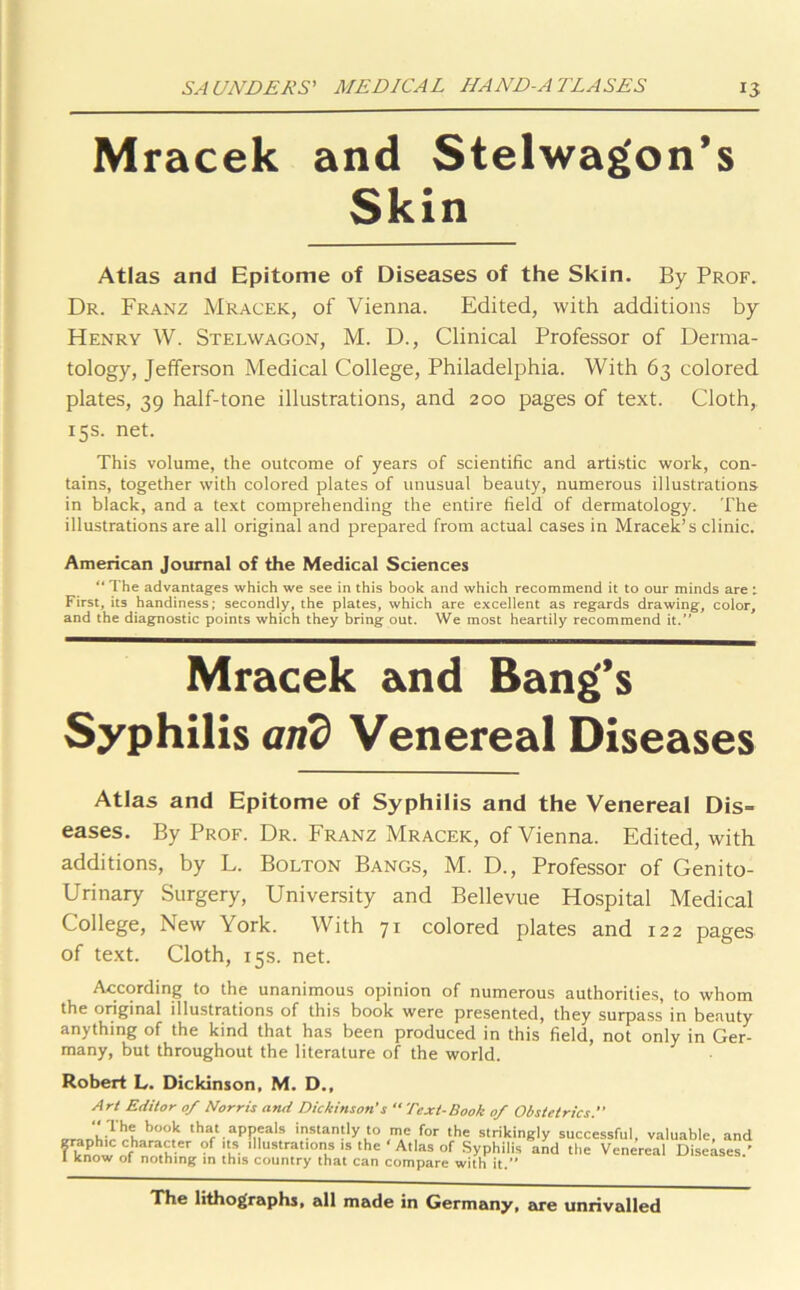 Mracek and Stelwagon’s Skin Atlas and Epitome of Diseases of the Skin. By Prof. Dr. Franz Mracek, of Vienna. Edited, with additions by Henry W. Stelwagon, M. D., Clinical Professor of Derma- tology, Jefferson Medical College, Philadelphia. With 63 colored plates, 39 half-tone illustrations, and 200 pages of text. Cloth, 15s. net. This volume, the outcome of years of scientific and artistic work, con- tains, together with colored plates of unusual beauty, numerous illustrations in black, and a text comprehending the entire field of dermatology. The illustrations are all original and prepared from actual cases in Mracek’s clinic. American Journal of the Medical Sciences “ The advantages which we see in this book and which recommend it to our minds are : First, its handiness; secondly, the plates, which are excellent as regards drawing, color, and the diagnostic points which they bring out. We most heartily recommend it.” Mracek and Bang’s Syphilis and Venereal Diseases Atlas and Epitome of Syphilis and the Venereal Dis- eases. By Prof. Dr. Franz Mracek, of Vienna. Edited, with additions, by L. Bolton Bangs, M. D., Professor of Genito- urinary Surgery, University and Bellevue Hospital Medical College, New York. With 71 colored plates and 122 pages of text. Cloth, 15s. net. According to the unanimous opinion of numerous authorities, to whom the original illustrations of this book were presented, they surpass in beauty anything of the kind that has been produced in this field, not only in Ger- many, but throughout the literature of the world. Robert L. Dickinson, M. D., Art Editor of Norris and Dickinson's “Text-Book of Obstetrics that.aPPfals instantly to me for the strikingly successful, valuable, and ? know cfharaUer ?f 'If. 'llustrations is the ‘ Atlas of Syphilis and the Venereal Diseases.’ 1 know of nothing m this country that can compare with it.” The lithographs, all made in Germany, jure unrivalled