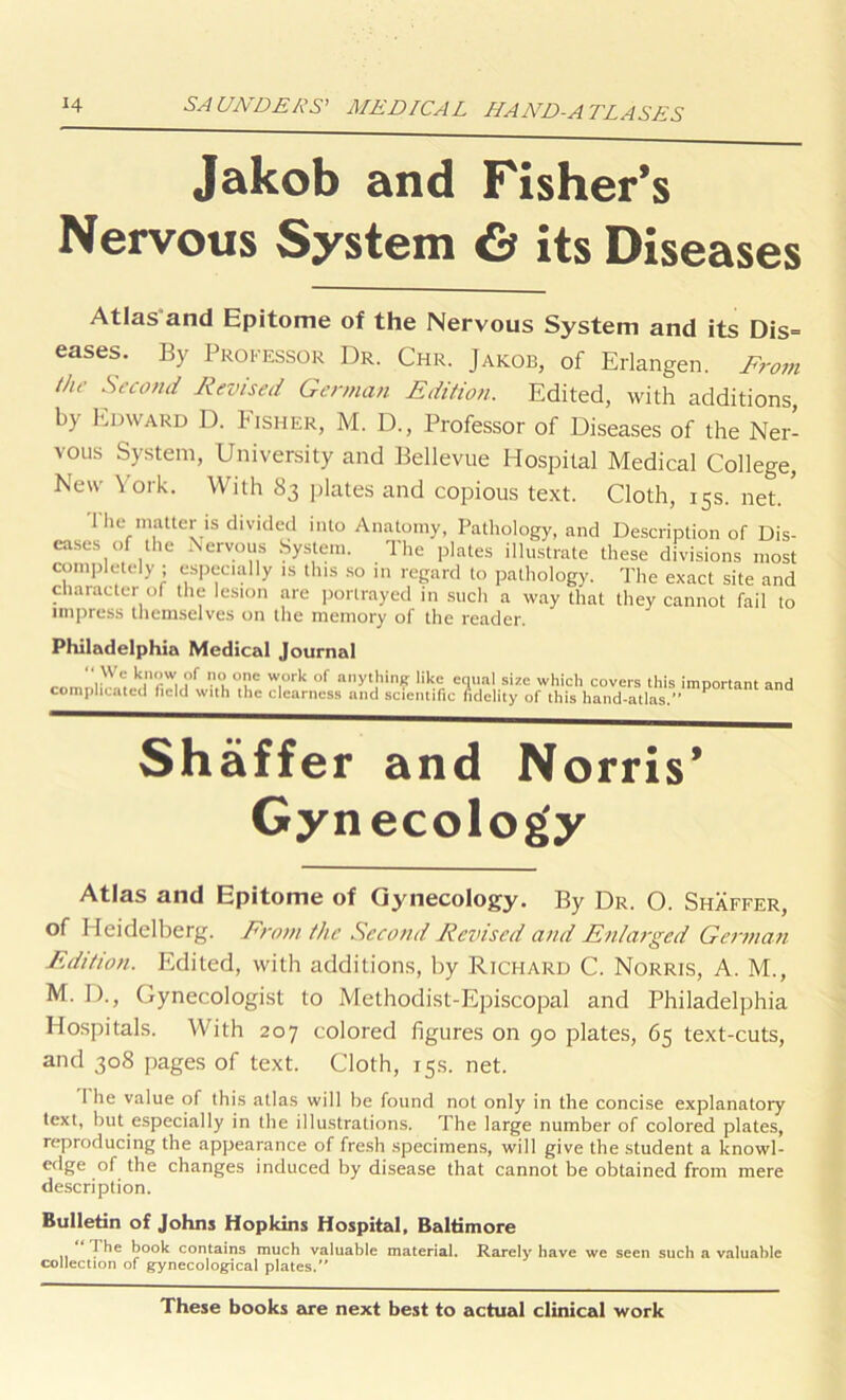 Jakob and Fisher’s Nervous System & its Diseases Atlas'and Epitome of the Nervous System and its Dis= eases. By Professor Dr. Chr. Jakob, of Erlangen. From the Second Revised German Edition. Edited, with additions, by Edward D. Fisher, M. D., Professor of Diseases of the Ner- vous System, University and Bellevue Hospital Medical College, New York. With S3 plates and copious text. Cloth, 15s. net. ’ I he matter is divided into Anatomy, Pathology, and Description of Dis- eases of the Nervous System. The plates illustrate these divisions most completely ; especially is this so in regard to pathology. The exact site and character of the lesion are portrayed in such a way that they cannot fail to impress themselves on the memory of the reader. Philadelphia Medical Journal “ We know of no one work of anything like enual size which covers this important and complicated field with the clearness and scientific fidelity of this hand-atlas.” P Shaffer and Norris’ Gynecology Atlas and Epitome of Gynecology. By Dr. O. Shaffer, of Heidelberg. Front the Second Revised and Enlarged German Edition. Edited, with additions, by Richard C. Norris, A. M., M. D., Gynecologist to Methodist-Episcopal and Philadelphia Hospitals. With 207 colored figures on 90 plates, 65 text-cuts, and 308 pages of text. Cloth, 15s. net. I he value of this atlas will be found not only in the concise explanatory text, but especially in the illustrations. The large number of colored plates, reproducing the appearance of fresh specimens, will give the student a knowl- edge of the changes induced by disease that cannot be obtained from mere description. Bulletin of Johns Hopkins Hospital, Baltimore I he book contains much valuable material. Rarely- have we seen sucb a valuable collection of gynecological plates.” These books are next best to actual clinical work