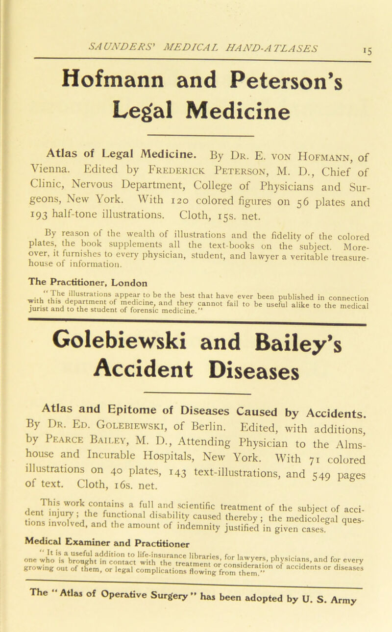 *5 Hofmann and Peterson’s Legal Medicine Atlas of Legal Medicine. By Dr. E. von Hofmann, of Vienna. Edited by Frederick Peterson, M. D., Chief of Clinic, Nervous Department, College of Physicians and Sur- geons, New York. With 120 colored figures on 56 plates and 193 half-tone illustrations. Cloth, 15s. net. By reason of the wealth of illustrations and the fidelity of the colored plates, the book supplements all the text-books on the subject. More- over, it furnishes to every physician, student, and lawyer a veritable treasure- house of information. The Practitioner, London “J.he iIlustrations appear to be the best that have ever been published in connection •with this department of medicine, and they cannot fail to be useful alike to the medical jurist and to the student of forensic medicine.’* Golebiewski and Bailey’s Accident Diseases Atlas and Epitome of Diseases Caused by Accidents. By Dr. Ed. Golebiewski, of Berlin. Edited, with additions, by Pearce Bailey, M. D., Attending Physician to the Alms- house and Incurable Hospitals, New York. With 71 colored illustrations on 40 plates, 143 text-illustrations, and S49 pages of text. Cloth, 16s. net. This work contains a full and scientific treatment of the subject of acci- Hnnl mJU7 ’jthe UCt'0nal disability ca“sed thereby ; the medicolegal ques- tions involved, and the amount of indemnity justified in given cases. q Medical Examiner and Practitioner one who* '^brotigh T hf c cmta^ct ‘ wli IT ’the* 7ea t memtC S ’ ^ and for every growing out of them, or legal complications flowin^mThe3”0 aCCldents or diseases The “ Atlas of Operative Surgery ” has been adopted by U. S. Army