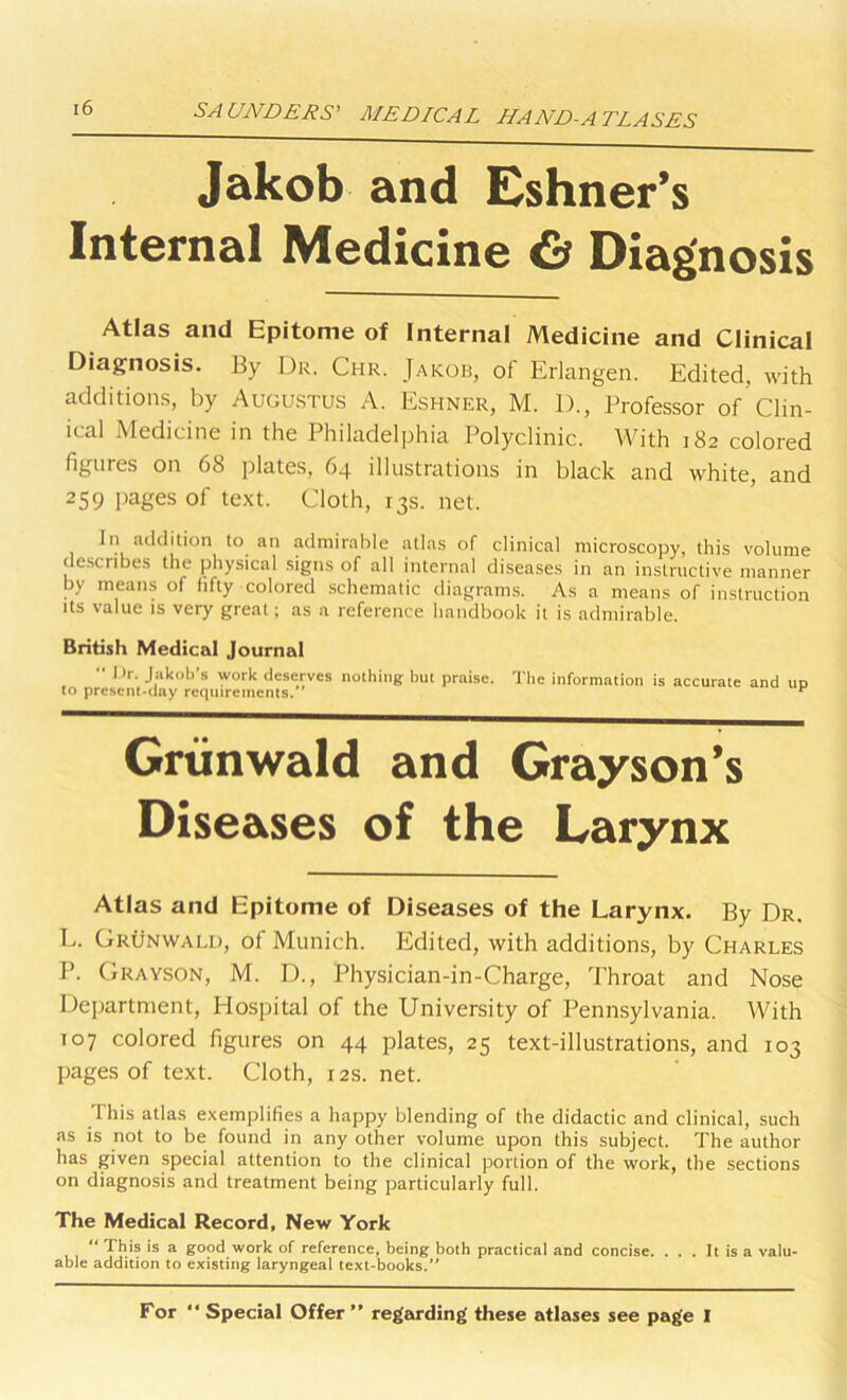 Jakob and Eshner’s Internal Medicine & Diagnosis Atlas and Epitome of Internal Medicine and Clinical Diagnosis. By Dr. Chr. Jakob, of Erlangen. Edited, with additions, by Augustus A. Eshner, M. D., Professor of’Clin- ical Medicine in the Philadelphia Polyclinic. With 182 colored figures on 68 plates, 64 illustrations in black and white, and 259 pages of text. Cloth, 13s. net. In addition to an admirable atlas of clinical microscopy, this volume describes the physical signs of all internal diseases in an instructive manner by means of fifty colored schematic diagrams. As a means of instruction its value is very great; as a reference handbook it is admirable. British Medical Journal “ 1 >r. Jakob’s work deserves nothing but praise. The information is accurate and un to present-day requirements. ^ Grtinwald and Grayson’s Diseases of the Larynx Atlas and Epitome of Diseases of the Larynx. By Dr. L. Grunwald, of Munich. Edited, with additions, by Charles P. Grayson, M. D., Physician-in-Charge, Throat and Nose Department, Hospital of the University of Pennsylvania. With 107 colored figures on 44 plates, 25 text-illustrations, and 103 pages of text. Cloth, 12s. net. This atlas exemplifies a happy blending of the didactic and clinical, such as is not to be found in any other volume upon this subject. The author has given special attention to the clinical portion of the work, the sections on diagnosis and treatment being particularly full. The Medical Record, New York “ This is a good work of reference, being both practical and concise. ... It is a valu- able addition to existing laryngeal text-books/* For “Special Offer” regarding these atlases see page I