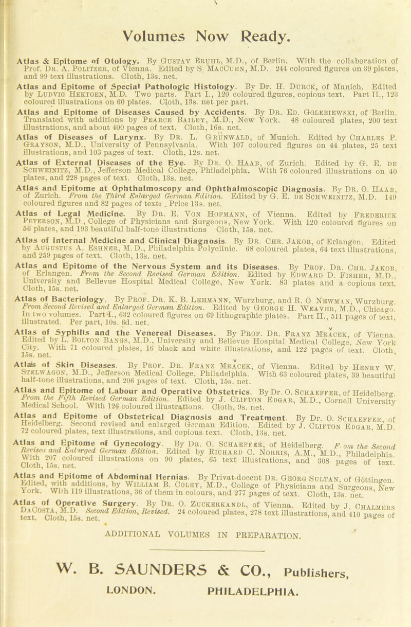 Volumes Now Ready. Atlas & Epitome of Otology. By Gustav Bruhl, M.D., of Berlin. With the collaboration of Prof. Dr. A. Politzer, of Vienna. Edited by S. MaoCuen, M.D. 244 coloured figures on 39 plates, and 99 test illustrations. Cloth, 13s. net. Atlas and Epitome of Special Pathologic Histology. By Dr. H. Durck, of Munich. Edited by Ludvig Hektoen, M.D. Two parts. Part 1., 120 coloured figures, copious text. Part II., 123 coloured illustrations on 60 plates. Cloth, 13s. net per part. Atlas and Epitome of Diseases Caused by Accidents. By Dr. Ed. Golebiewski, of Berlin. Translated with additions by Pearce Bailey, M.D., New York. 48 coloured plates, 200 text illustrations, and about 400 pages of text. Cloth, 16s. net. Atlas of Diseases of Larynx. By Dr. L. Gr'unwald, of Munich. Edited by Charles P. Grayson, M.D., University of Pennsylvania. With 107 coloured figures on 44 plates, 25 text illustrations, and 103 pages of text. Cloth, 12s. net. Atlas of External Diseases of the Eye. By Dr. O. Haab, of Zurich. Edited by G. E. de Schweinitz, M.D., Jefferson Medical College, Philadelphia. With 76 coloured illustrations on 40 plates, and 228 pages of text. Cloth, 13s. net. Atlas and Epitome at Ophthalmoscopy and Ophthalmoscopic Diagnosis. By Dr. O. Haab, of Zurich. From the Third Enlarged German Edition. Edited by G. E. DE SOHWEINITZ, M.D. 149 coloured figures and 82 pages of texti . Price 13s. net. Atlas of Legal Medicine. By Dr. E. Von Hofmann, of Vienna. Edited by Frederick Peterson, M.D , College of Physicians and Surgeons, New York. With 120 coloured figures on 56 plates, and 193 beautiful half-tone illustrations Cloth, 15s. net. Atlas of Internal Medicine and Clinical Diagnosis. By Dr. Chr. Jakob, of Erlangen. Edited by Augustus A. Eshner, M. D., Philadelphia Polyclinic. 68 coloured plates, 64 text illustrations, and 259 pages of text. Cloth, 13s. net. Atlas and Epitome of the Nervous System and its Diseases. By Prof. Dr. Chr. Jakob, of Erlangen. From the Second Revised German Edition. Edited by Edward D. Fisher, M.D University and Bellevue Hospital Medical College, New York. 83 plates and a copious text’ Cloth, las. net. Atlas of Bacteriology. By Prof. Dr. K. B. Lehmann, Wurzburg, and R. 0 Newman, Wurzburg From Second Revised and Enlarged German Edition. Edited by George H. Weaver, M.D., Chicago. In two volumes. Parti., 632 coloured figures on 69 lithographic plates. Part H., 511 pages of text illustrated. Per part, 10s. 6d. net. AUas of syPhilis and the Venereal Diseases. By Prof. Dr. Franz Mracek, of Vienna. Edited by L. Bolton Bangs, M.D., University and Bellevue Hospital Medical College, New York City. With 71 coloured plates, 16 black and white illustrations, and 122 pages of text Cloth 15s. net. ’ Atjals of Skin Diseases. By Prof. Dr. Franz Mracek, Stblwagon, M.D., Jefferson Medical College, Philadelphia, half-tone illustrations, and 206 pages of text. Cloth, 15s. net. of Vienna. Edited by Henry W. With 63 coloured plates, 39 beautiful Atlas and Epitome of Labour and Operative Obstetrics. By Dr. O. Schaeffer, of Heidelberg From the Fifth Revised German Edition. Edited by J. CLIFTON EdGAR, M.D., Cornell Universitv Medical School. With 126 coloured illustrations. Cloth, 9s. net. A4'a?, and Epitome of Obstetrical Diagnosis and Treatment. By Dr. O. Schaeffer of Heidelberg. Second revised and enlarged German Edition. Edited by J. Clifton Edgar M D 72 coloured plates, text illustrations, and copious text. Cloth, 13s. net. Atlas and Epitome of Gynecology. By Du. O. Schaeffer, of Heidelberg. F on the Second Rectscj and Enlarged German Edition. Edited by Bichard 0. Norris, A.M., MD Philadelnliin With 201 coloured illustrations on 90 plates, 65 text illustrations, and 308 pages of text] vioiDf itiS. net. A4Ia? and .KJ’itaa?e. of Abdominal Hernias. By Privat-docent Dr. Georg Sultan, of Gottingen Edfied, with additions, by William B. Coley, M.D., College of Physicians and Surgeons New York. Wiih 119 illustrations, 36* of them in colours, and. 277 pages of text. Cloth, 13s. net. ’ Atlas of Operative Surgery. By Dr. O. Zuckerkandl, of Vienna. Edited by J Chalmers tex?°Scfoth L5s net”** E'Ull0n'lievued- 24 coloured plates, 278 text illustrations, and 410 pages of ADDITIONAL VOLUMES IN PBEPABATION. W. B. SAUNDERS & CO., Publishers, LONDON. PHILADELPHIA.