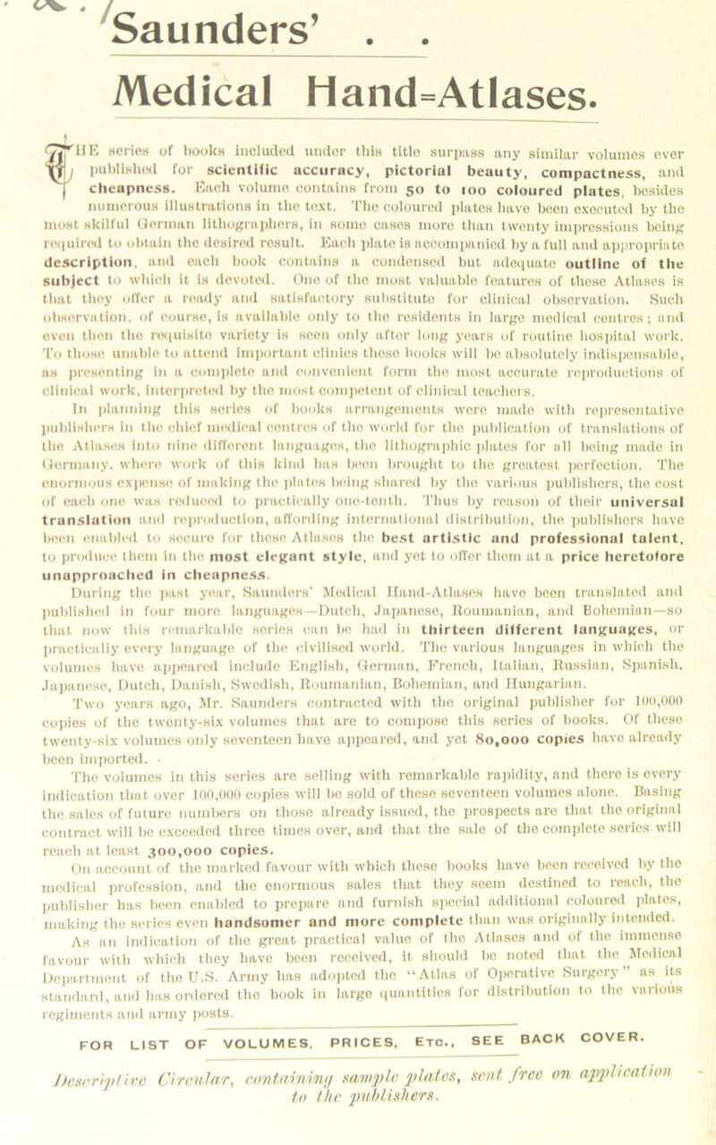 'Saunders’ . . Medical Hand=Atlases. C|TUE scricH of I)ooUk included under this title surpass any similar volumes ever puldlslied for scientific accuracy, pictorial beauty, compactness, and I cheapness. Hiieh volume contains from 50 to 100 coloured plates, besides numerous illustrations in tlie text. Tlie eoloured plates liave been executed by the most skilful Uerman litliograpliers, in some cases more than twenty impressions being rc(iuired to obtain tlie desired result. Each plate is aeeomimnied liy a full and appropriate description, and each book contains a condensed but adciiuate outline of the subject to wbieli it la devoted. One of the most valuable features of these Atlases is that tliey olTer a ready and satisfactory substitute for clinical observation. Such observation, of course, is availalile only to the residents in largo medical centres; and oven then the reiiulsite variety is seen only after long years of routine lios])ital work. To those unable to attend important clinics those books will bo absolutely indispensable, ns presenting in a complete and convenient form the most accurate reproductions of clinical work, interpreted liy tlie most e.oniiietent of clinical teachers. In planning this series of boidts arrangements were made with reiiresentatlve laililisiuM's in the eliief medical centres of the world for the publication of transiations of the Aliases into nine different languages, the lilhograiihic jilates for all lieing made in (lormany. where work of this kind iias been brought to tiio greatest ])crfection. The enormous ex|«'iise of making tile Jilates being shared hy tiio various jiuhlishera, the cost of eaeii one was reduced to jiractically one-tenth. Thus by reason of tlieir universal translation and repi-oduction, affording international disti'ibution, the publishers have lieen enaliled to secure for tlicse Atlases tlie best artistic and professional talent, to jiroduee them in tlie most elegant style, and yet to offer tlicm at a price heretofore unupprouclied in cheapness. During tlie jiasl year, Saunders' Medical lland-Atlases have been translated and jiublisheil in four more languages —I>ntcli, Jaiianese, Uouinanian, and Bolioinian—so tliat now this remarkalile scries can lie liad in thirteen different languages, or jiraclically every language of tlie civilised world. Tile various languages in which the volumes liave ajijieared include English, German, Frcncli, Italian, liussian, Siianish. .lajianose, Dutch, Danisli, Swedish, Roumanian, Bohemian, and Hungarian. Two years ago, Mr. Saunders contracted witli the original publisher for 100,000 copies of the twenty-six volumes that are to compose tiiis series of books. Of tlicso twenty-six volumes only seventeen have appeared, and yet 80,000 copies have already been imjiorted. • The volumes in this series are selling with remarkable rajiidity, and there is every indication that over 100,000 copies will be sold of those seventeen volumes alone. Basing the sales of future numbers on those already issued, the prospects are that the original contract will be exceeded three times over, and that the sale of tlie coinjilcle series will reach at least 300,000 copies. On account of the marked favour with whieli these books liave been received by tlie medical profession, and the enormous sales tliat they seem destined to reaeli, the jiublisher has been enabled to prepare and furnish special additional coloured jilales, making the series even handsomer and more complete than was originally intended. As an indication of tlie great practical value of tlie Atlases and of the iinmeiise favour with which lliey liave been received, it should bo noted that the Jledical Dejiartmont of tlie U.S. Army has adojitod tiio “Atlas of Ojiorativo .Surgery” as its standard, and has ordered the book in largo ijuantities for distribution to the various regiiiicnts and army posts. FOR LIST OF VOLUMES, PRICES. Etc., SEE BACK COVER. JJc»cripHvc CiraulaT, <wntmn'in(i mmjyU’ si'nt free on a2i2>lii'a1hm to the pobluhern.