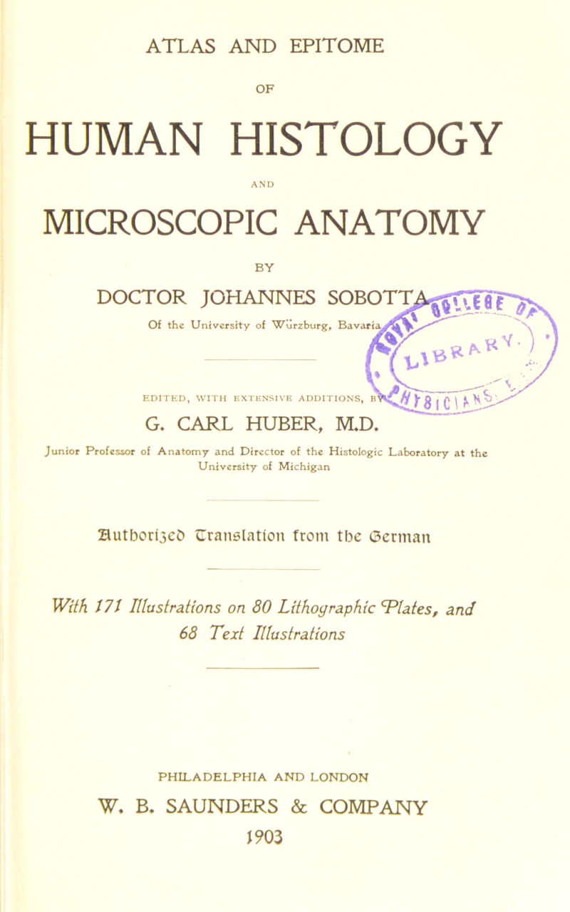 ATLAS AND EPITOME OF HUMAN HISTOLOGY AND MICROSCOPIC ANATOMY BY DOCTOR JOHANNES SOBOTT Of the University of Wurzburg^ EDITED, WITH EXTENSIVE ADDITIONS, G. CARL HUBER, M.D. Junior Professor of Anatomy and Director of the Histologic Laboratory at the University of Michigan autborl3eD Cranelation from tbe ©erman With J7t lUustrations on 80 Lithographic Elates, and 68 Text Illustrations PHILADELPHIA AND LONDON W. B. SAUNDERS & COMPANY 1903