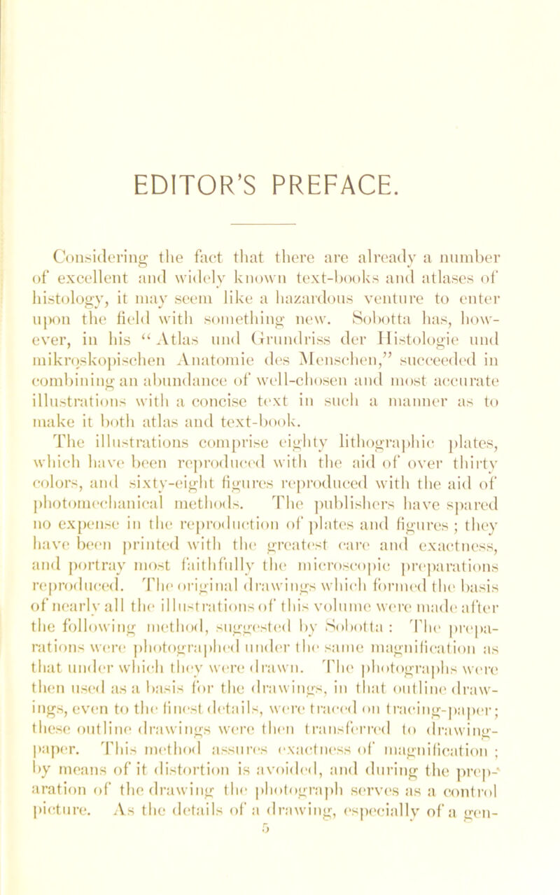 EDITOR’S PREFACE. Considering the fact that there are already a number of excellent and widelv known text-books and atlases of histology, it may seem like a hazardous venture to enter nj)on the field with something new. 8(d>otta has, how- ever, in his “Atlas nnd (Trnndriss der Ilistologie nnd mikrqskoj)isehen Anatomie des Mensehen,” sneceed('d in combining an abundance of well-chosen and most accurate illustrations with a concise text in sncli a manner as to make it both atlas and text-book. The illustrations comprise eighty lithographic j)lates, which hav(‘ been reproduced with the aid of over thirty colors, and sixty-eight figures reproduced with tlie aid of ])liotomcchanical metliods. The publishers have spared 110 expense in the re])roduction of jilatcs and figures; tliey have been printed witli tiu' greatest care and exactness, and jiortray most faithfully the mi(U’oseo|)ic preparations reproduced. T1h‘oi-igiuul drawings wliieh flirmed tIu' liasis of nearly all the ilhistratiousof this volume were madeafter the following method, suggested by Sohotta : 'The prepa- rations were jihotographed uud(>r the same magnification as that tinder which they were drawn. T1k> photographs were then used as a liasis for the drawings, in that outline draw- ings, ev'cn to the finest details, were traced on tracing-paper; these outline drawings were then transferred to drawing- paper. 'fliis method assures exactness of magnification ; by means of it distortion is avoidnl, and during the ]irc|)- aration of the drawing the photograph sc'rves as a control picture. .As the details of a drawing, especially of a gen-