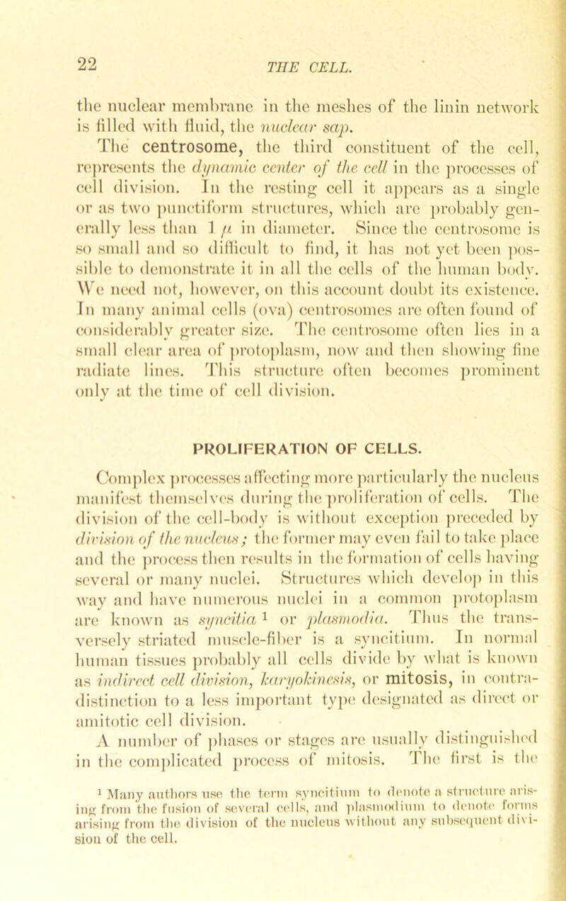 tlie nuclear monihranc in the nieslies of the linln network is lilled with fluid, the nuclear sap. The centrosome, the third constituent of the cell, rej)resents the di/namic center of the cell in the pi’occsses of cell division. In the resting cell it a])pears as a single or as two ])unctiforni structures, which arc ])rohably gen- erally less than 1 p in diameter. Since the centrosome is so small aiul so didicidt to find, it has not yet been ]H)s- sible to demonstrate it in all the cells of the human body. We need not, however, on this account doubt its existence. In many animal cells (ova) centrosomes are often found of considerably greater size. The centrosome often lies in a small clear area of ])rotoplasm, now and then showing fine radiate lines. This structure often becomes prominent only at the time of cell division. PROLIFERATION OF CELLS. (fomj)lex ])rocesses affecting more ])aiiicularly the nucleus manifest themselves during the ])roliferation of cells. The division of the cell-body is without exception preceded by (lirision of the nncletis; the former may even fail to take jdace and the process then results in the formation of cells having several or many nuclei. iStructures which develop in this way and have numerous nuclei in a common protoplasm are known as syncitia ^ or plasmodia. Thus the trans- versely striated muscle-fiber is a syncitium. In normnl human tissues probably all cells divide by what is known as indirect cell division, karyokinesis, or mitosis, in conti’a- distinction to a less imjxn’tant type designated as direct or amitotic cell division. A number of phases or stages are usually distinguished in the complicated jn’oeess of mitosis. The first is the ' Miuiy autliors use the term syiioitium to denote a strueture aris- ing from the fusion of several eells, and idasmodium to denote forms arising; from tlie division of the nucleus without any subse(juent divi- sion of the cell.